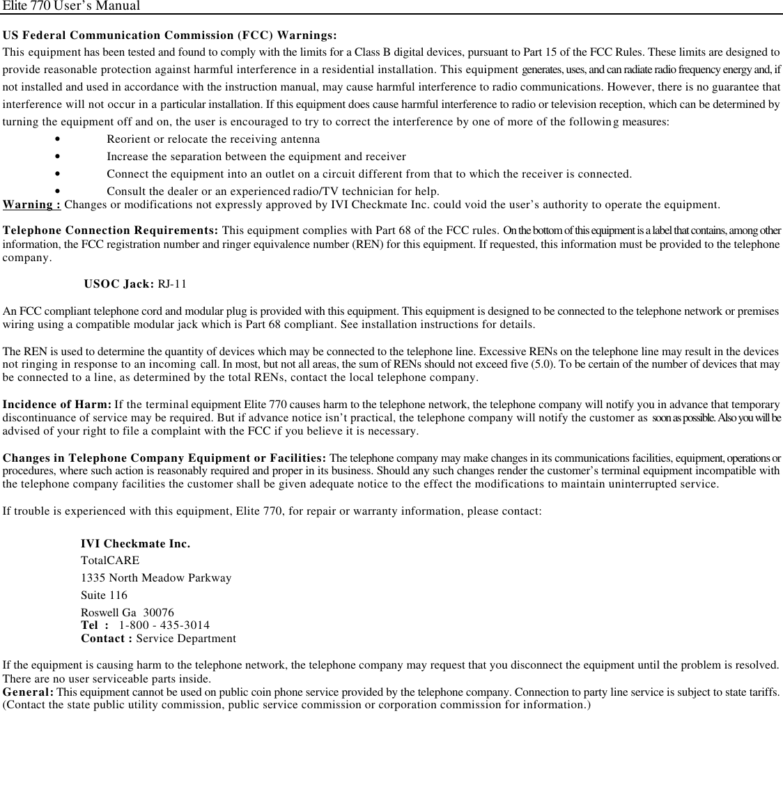 Elite 770 User’s Manual  US Federal Communication Commission (FCC) Warnings: This equipment has been tested and found to comply with the limits for a Class B digital devices, pursuant to Part 15 of the FCC Rules. These limits are designed to provide reasonable protection against harmful interference in a residential installation. This equipment generates, uses, and can radiate radio frequency energy and, if not installed and used in accordance with the instruction manual, may cause harmful interference to radio communications. However, there is no guarantee that interference will not occur in a particular installation. If this equipment does cause harmful interference to radio or television reception, which can be determined by turning the equipment off and on, the user is encouraged to try to correct the interference by one of more of the following measures: • Reorient or relocate the receiving antenna • Increase the separation between the equipment and receiver • Connect the equipment into an outlet on a circuit different from that to which the receiver is connected. • Consult the dealer or an experienced radio/TV technician for help. Warning : Changes or modifications not expressly approved by IVI Checkmate Inc. could void the user’s authority to operate the equipment.  Telephone Connection Requirements: This equipment complies with Part 68 of the FCC rules. On the bottom of this equipment is a label that contains, among other information, the FCC registration number and ringer equivalence number (REN) for this equipment. If requested, this information must be provided to the telephone company.   USOC Jack: RJ-11                                    An FCC compliant telephone cord and modular plug is provided with this equipment. This equipment is designed to be connected to the telephone network or premises wiring using a compatible modular jack which is Part 68 compliant. See installation instructions for details.  The REN is used to determine the quantity of devices which may be connected to the telephone line. Excessive RENs on the telephone line may result in the devices not ringing in response to an incoming call. In most, but not all areas, the sum of RENs should not exceed five (5.0). To be certain of the number of devices that may be connected to a line, as determined by the total RENs, contact the local telephone company.  Incidence of Harm: If the terminal equipment Elite 770 causes harm to the telephone network, the telephone company will notify you in advance that temporary discontinuance of service may be required. But if advance notice isn’t practical, the telephone company will notify the customer as soon as possible. Also you will be advised of your right to file a complaint with the FCC if you believe it is necessary.  Changes in Telephone Company Equipment or Facilities: The telephone company may make changes in its communications facilities, equipment, operations or procedures, where such action is reasonably required and proper in its business. Should any such changes render the customer’s terminal equipment incompatible with the telephone company facilities the customer shall be given adequate notice to the effect the modifications to maintain uninterrupted service.  If trouble is experienced with this equipment, Elite 770, for repair or warranty information, please contact:  IVI Checkmate Inc. TotalCARE 1335 North Meadow Parkway Suite 116 Roswell Ga  30076 Tel  :   1-800 - 435-3014 Contact : Service Department  If the equipment is causing harm to the telephone network, the telephone company may request that you disconnect the equipment until the problem is resolved. There are no user serviceable parts inside. General: This equipment cannot be used on public coin phone service provided by the telephone company. Connection to party line service is subject to state tariffs. (Contact the state public utility commission, public service commission or corporation commission for information.)    