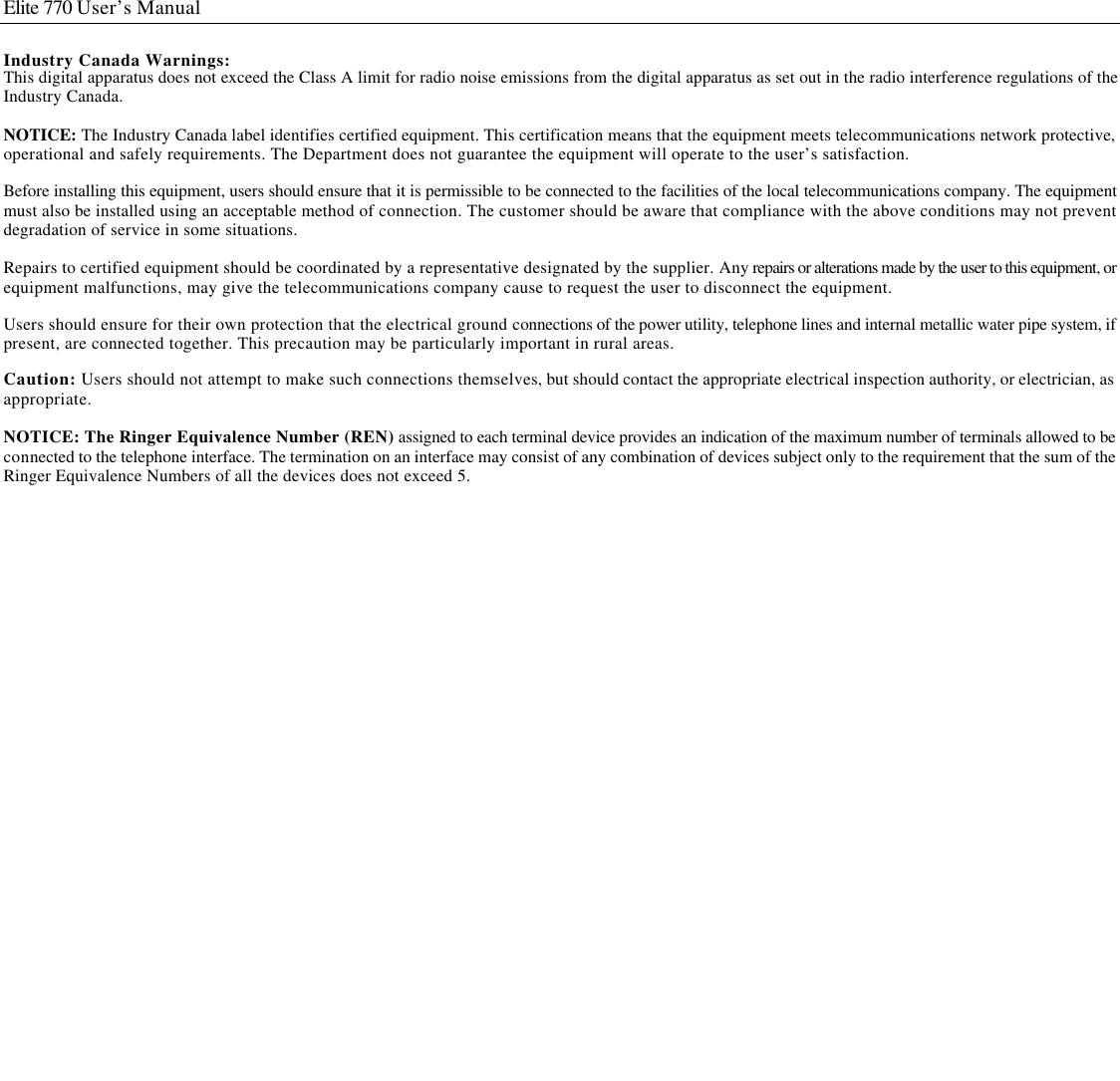  Elite 770 User’s Manual  Industry Canada Warnings: This digital apparatus does not exceed the Class A limit for radio noise emissions from the digital apparatus as set out in the radio interference regulations of the Industry Canada.  NOTICE: The Industry Canada label identifies certified equipment. This certification means that the equipment meets telecommunications network protective, operational and safely requirements. The Department does not guarantee the equipment will operate to the user’s satisfaction.  Before installing this equipment, users should ensure that it is permissible to be connected to the facilities of the local telecommunications company. The equipment must also be installed using an acceptable method of connection. The customer should be aware that compliance with the above conditions may not prevent degradation of service in some situations.  Repairs to certified equipment should be coordinated by a representative designated by the supplier. Any repairs or alterations made by the user to this equipment, or equipment malfunctions, may give the telecommunications company cause to request the user to disconnect the equipment.  Users should ensure for their own protection that the electrical ground connections of the power utility, telephone lines and internal metallic water pipe system, if present, are connected together. This precaution may be particularly important in rural areas. Caution: Users should not attempt to make such connections themselves, but should contact the appropriate electrical inspection authority, or electrician, as appropriate.  NOTICE: The Ringer Equivalence Number (REN) assigned to each terminal device provides an indication of the maximum number of terminals allowed to be connected to the telephone interface. The termination on an interface may consist of any combination of devices subject only to the requirement that the sum of the Ringer Equivalence Numbers of all the devices does not exceed 5.                          