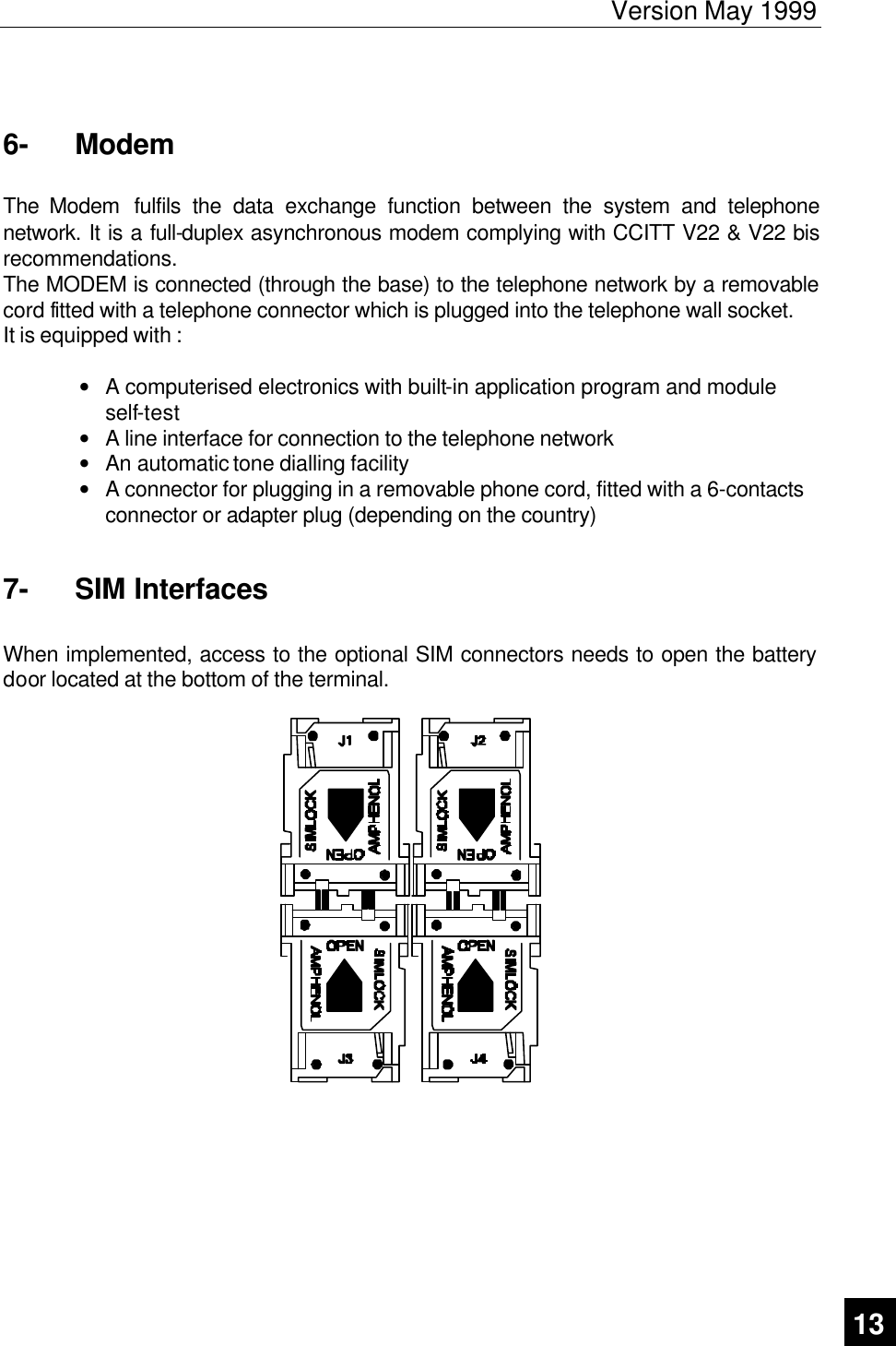 Version May 1999   13  6-  Modem  The Modem  fulfils the data exchange function between the system and telephone network. It is a full-duplex asynchronous modem complying with CCITT V22 &amp; V22 bis recommendations. The MODEM is connected (through the base) to the telephone network by a removable cord fitted with a telephone connector which is plugged into the telephone wall socket. It is equipped with :  • A computerised electronics with built-in application program and module self-test • A line interface for connection to the telephone network • An automatic tone dialling facility • A connector for plugging in a removable phone cord, fitted with a 6-contacts connector or adapter plug (depending on the country) 7-  SIM Interfaces  When implemented, access to the optional SIM connectors needs to open the battery door located at the bottom of the terminal.      