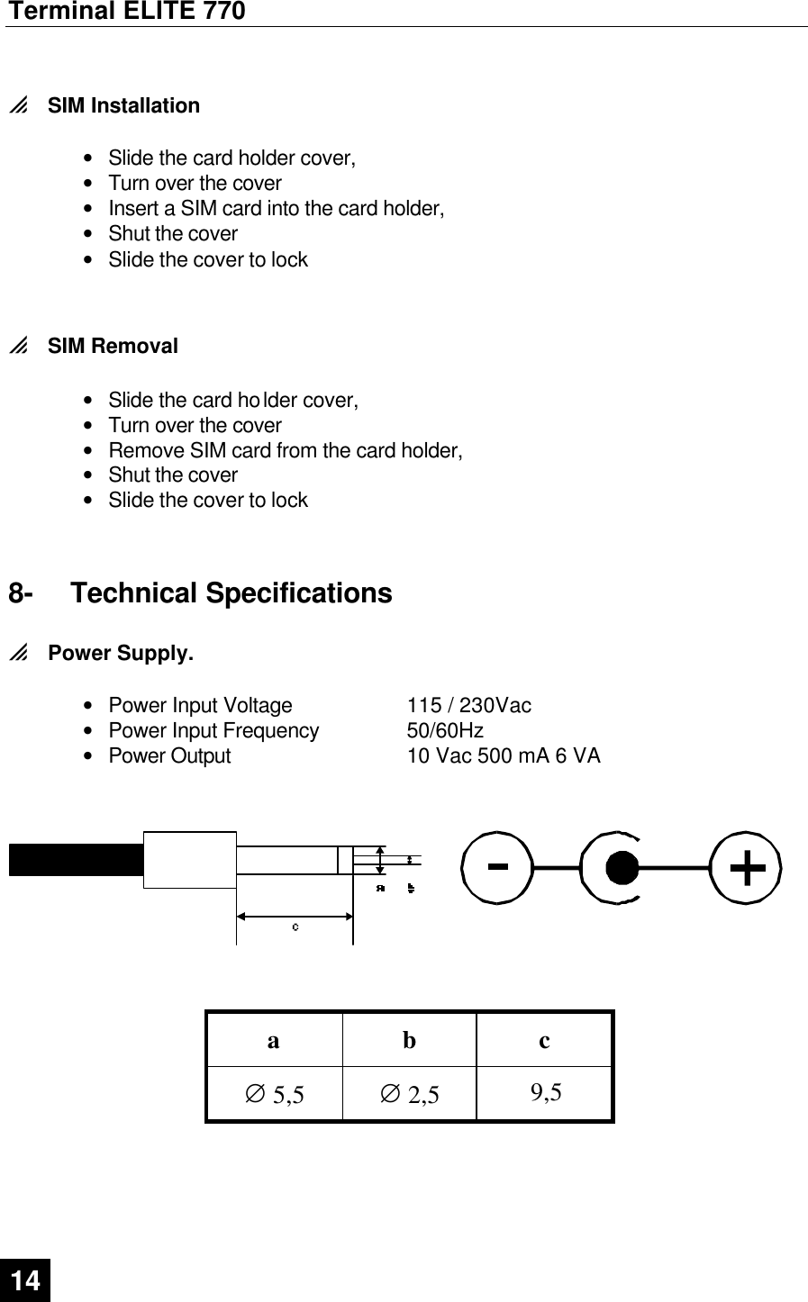 Terminal ELITE 770  14   0 SIM Installation   • Slide the card holder cover, • Turn over the cover • Insert a SIM card into the card holder, • Shut the cover • Slide the cover to lock   0 SIM Removal  • Slide the card holder cover, • Turn over the cover • Remove SIM card from the card holder, • Shut the cover • Slide the cover to lock  8- Technical Specifications 0 Power Supply.  • Power Input Voltage 115 / 230Vac • Power Input Frequency 50/60Hz • Power Output 10 Vac 500 mA 6 VA               a b c     ∅ 5,5 ∅ 2,5 9,5  