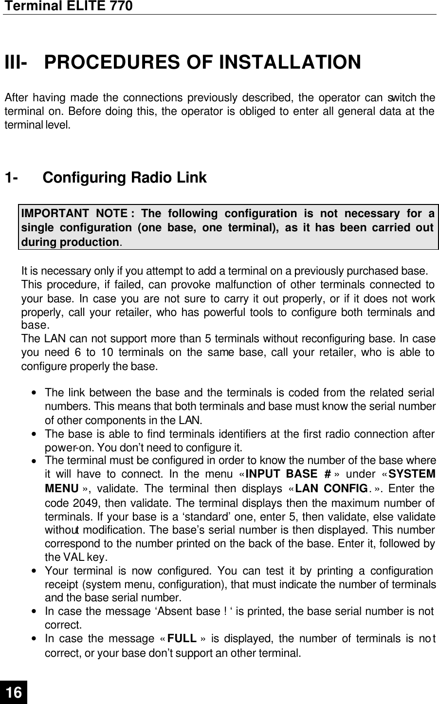 Terminal ELITE 770  16   III-  PROCEDURES OF INSTALLATION  After having made the connections previously described, the operator can switch the terminal on. Before doing this, the operator is obliged to enter all general data at the terminal level.  1-  Configuring Radio Link  IMPORTANT NOTE : The following configuration is not necessary for a single configuration (one base, one terminal), as it has been carried out during production.  It is necessary only if you attempt to add a terminal on a previously purchased base.  This procedure, if failed, can provoke malfunction of other terminals connected to your base. In case you are not sure to carry it out properly, or if it does not work properly, call your retailer, who has powerful tools to configure both terminals and base. The LAN can not support more than 5 terminals without reconfiguring base. In case you need 6 to 10 terminals on the same base, call your retailer, who is able to configure properly the base.  • The link between the base and the terminals is coded from the related serial numbers. This means that both terminals and base must know the serial number of other components in the LAN.  • The base is able to find terminals identifiers at the first radio connection after power-on. You don’t need to configure it. • The terminal must be configured in order to know the number of the base where it will have to connect. In the menu « INPUT BASE # » under « SYSTEM MENU », validate. The terminal then displays « LAN CONFIG. ». Enter the code 2049, then validate. The terminal displays then the maximum number of terminals. If your base is a ‘standard’ one, enter 5, then validate, else validate without modification. The base’s serial number is then displayed. This number correspond to the number printed on the back of the base. Enter it, followed by the VAL key. • Your terminal is now configured. You can test it by printing a configuration receipt (system menu, configuration), that must indicate the number of terminals and the base serial number.  • In case the message ‘Absent base ! ‘ is printed, the base serial number is not correct. • In case the message « FULL » is displayed, the number of terminals is not correct, or your base don’t support an other terminal.  