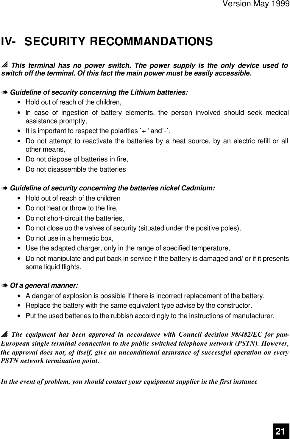 Version May 1999   21  IV-  SECURITY RECOMMANDATIONS   0 0 This terminal has no power switch. The power supply is the only device used to switch off the terminal. Of this fact the main power must be easily accessible.  1 Guideline of security concerning the Lithium batteries: • Hold out of reach of the children, • In case of ingestion of battery elements, the person involved should seek medical assistance promptly, • It is important to respect the polarities `+ &apos; and`-`, • Do not attempt to reactivate the batteries by a heat source, by an electric refill or all other means, • Do not dispose of batteries in fire, • Do not disassemble the batteries   1 Guideline of security concerning the batteries nickel Cadmium: • Hold out of reach of the children • Do not heat or throw to the fire, • Do not short-circuit the batteries, • Do not close up the valves of security (situated under the positive poles), • Do not use in a hermetic box, • Use the adapted charger, only in the range of specified temperature, • Do not manipulate and put back in service if the battery is damaged and/ or if it presents some liquid flights.  1 Of a general manner: • A danger of explosion is possible if there is incorrect replacement of the battery. • Replace the battery with the same equivalent type advise by the constructor. • Put the used batteries to the rubbish accordingly to the instructions of manufacturer.  00  The equipment has been approved in accordance with Council decision 98/482/EC for pan-European single terminal connection to the public switched telephone network (PSTN). However, the approval does not, of itself, give an unconditional assurance of successful operation on every PSTN network termination point.  In the event of problem, you should contact your equipment supplier in the first instance  