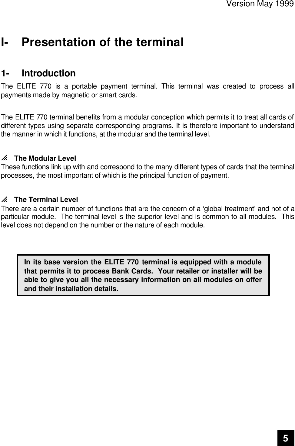 Version May 1999   5  I- Presentation of the terminal 1- Introduction The ELITE 770 is a portable payment terminal. This terminal was created to process all payments made by magnetic or smart cards.    The ELITE 770 terminal benefits from a modular conception which permits it to treat all cards of different types using separate corresponding programs. It is therefore important to understand the manner in which it functions, at the modular and the terminal level.  0 The Modular Level These functions link up with and correspond to the many different types of cards that the terminal processes, the most important of which is the principal function of payment.  0 The Terminal Level There are a certain number of functions that are the concern of a ‘global treatment’ and not of a particular module.  The terminal level is the superior level and is common to all modules.  This level does not depend on the number or the nature of each module.     In its base version the ELITE 770 terminal is equipped with a module that permits it to process Bank Cards.  Your retailer or installer will be able to give you all the necessary information on all modules on offer and their installation details.     