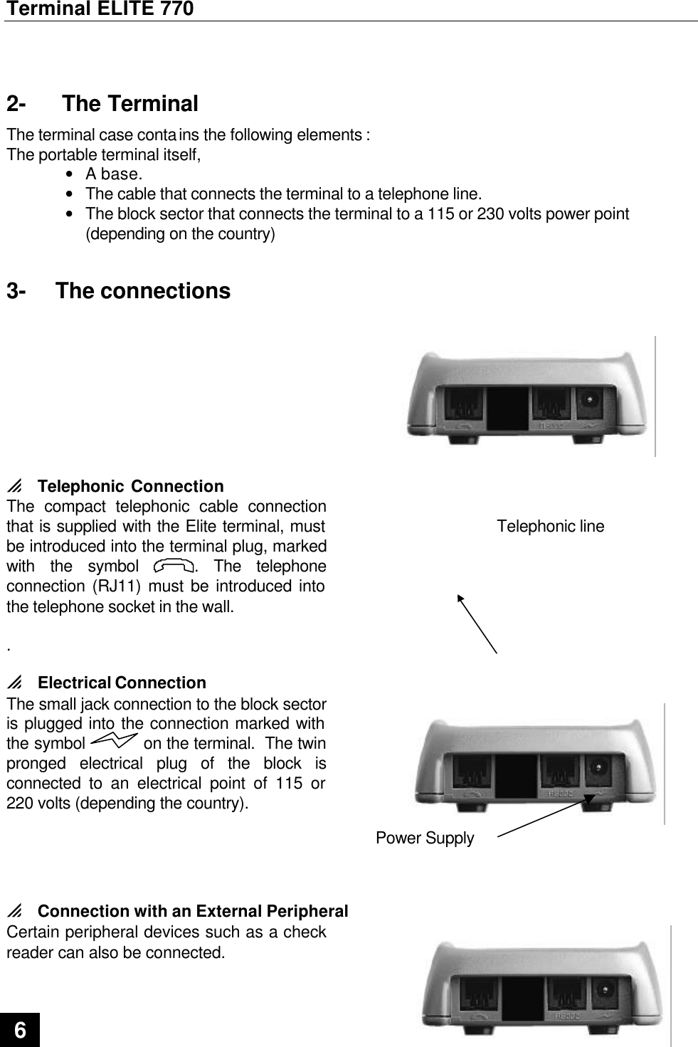 Terminal ELITE 770  6   2-  The Terminal The terminal case contains the following elements : The portable terminal itself, • A base. • The cable that connects the terminal to a telephone line. • The block sector that connects the terminal to a 115 or 230 volts power point (depending on the country) 3- The connections 0 Telephonic Connection The compact telephonic cable connection that is supplied with the Elite terminal, must be introduced into the terminal plug, marked with the symbol . The telephone connection (RJ11) must be introduced into the telephone socket in the wall.  .                                Telephonic line  0 Electrical Connection The small jack connection to the block sector is plugged into the connection marked with the symbol  on the terminal.  The twin pronged electrical plug of the block is connected to an electrical point of 115 or 220 volts (depending the country).  Power Supply  0 Connection with an External Peripheral Certain peripheral devices such as a check reader can also be connected. 