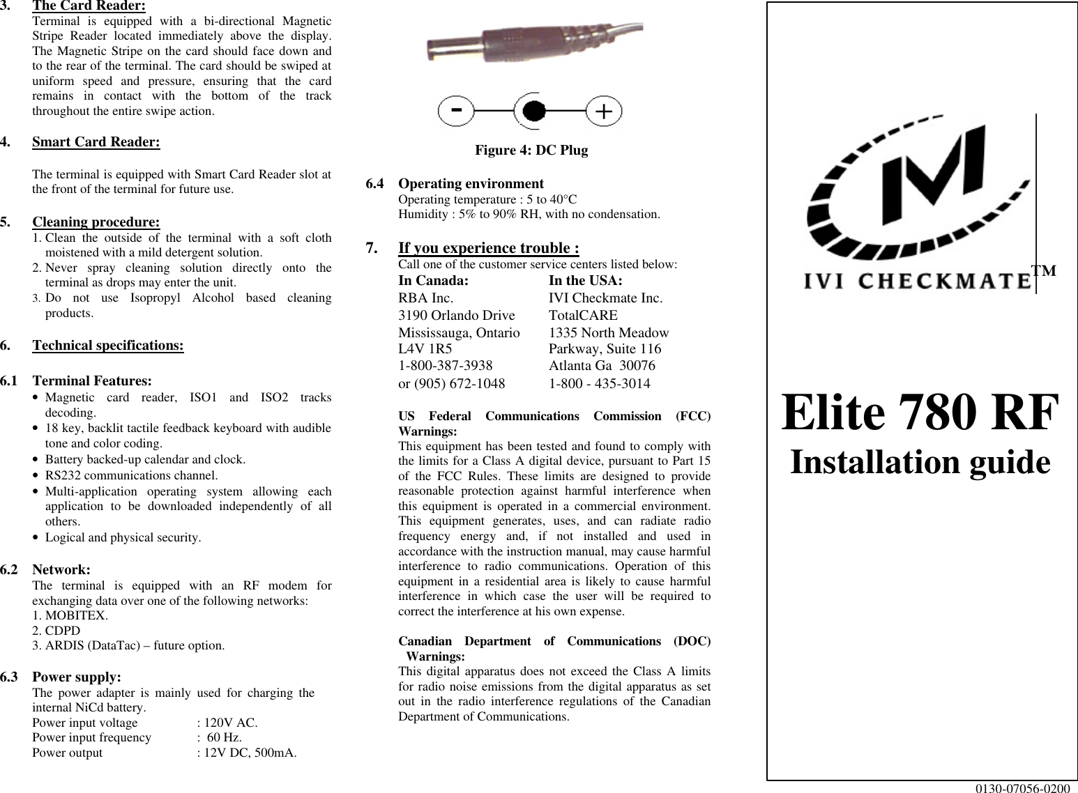  3. The Card Reader: Terminal is equipped with a bi-directional Magnetic Stripe Reader located immediately above the display.  The Magnetic Stripe on the card should face down and to the rear of the terminal. The card should be swiped at uniform speed and pressure, ensuring that the card remains in contact with the bottom of the track throughout the entire swipe action.   4. Smart Card Reader:  The terminal is equipped with Smart Card Reader slot at the front of the terminal for future use.  5. Cleaning procedure: 1. Clean the outside of the terminal with a soft cloth moistened with a mild detergent solution. 2. Never spray cleaning solution directly onto the terminal as drops may enter the unit. 3. Do not use Isopropyl Alcohol based cleaning products.  6. Technical specifications:  6.1 Terminal Features: • Magnetic card reader, ISO1 and ISO2 tracks decoding. • 18 key, backlit tactile feedback keyboard with audible tone and color coding. • Battery backed-up calendar and clock. • RS232 communications channel. • Multi-application operating system allowing each application to be downloaded independently of all others. • Logical and physical security.  6.2 Network: The terminal is equipped with an RF modem for exchanging data over one of the following networks: 1. MOBITEX. 2. CDPD 3. ARDIS (DataTac) – future option.  6.3 Power supply: The power adapter is mainly used for charging the internal NiCd battery. Power input voltage    : 120V AC. Power input frequency :  60 Hz. Power output     : 12V DC, 500mA.   Figure 4: DC Plug  6.4 Operating environment Operating temperature : 5 to 40°C Humidity : 5% to 90% RH, with no condensation.  7.  If you experience trouble :  Call one of the customer service centers listed below:  In Canada: In the USA:  RBA Inc. IVI Checkmate Inc.  3190 Orlando Drive TotalCARE  Mississauga, Ontario 1335 North Meadow   L4V 1R5 Parkway, Suite 116  1-800-387-3938 Atlanta Ga  30076    or (905) 672-1048 1-800 - 435-3014     US Federal Communications Commission (FCC) Warnings: This equipment has been tested and found to comply with the limits for a Class A digital device, pursuant to Part 15 of the FCC Rules. These limits are designed to provide reasonable protection against harmful interference when this equipment is operated in a commercial environment. This equipment generates, uses, and can radiate radio frequency energy and, if not installed and used in accordance with the instruction manual, may cause harmful interference to radio communications. Operation of this equipment in a residential area is likely to cause harmful interference in which case the user will be required to correct the interference at his own expense.  Canadian Department of Communications (DOC)  Warnings: This digital apparatus does not exceed the Class A limits for radio noise emissions from the digital apparatus as set out in the radio interference regulations of the Canadian Department of Communications.      ™    Elite 780 RF Installation guide                   0130-07056-0200 