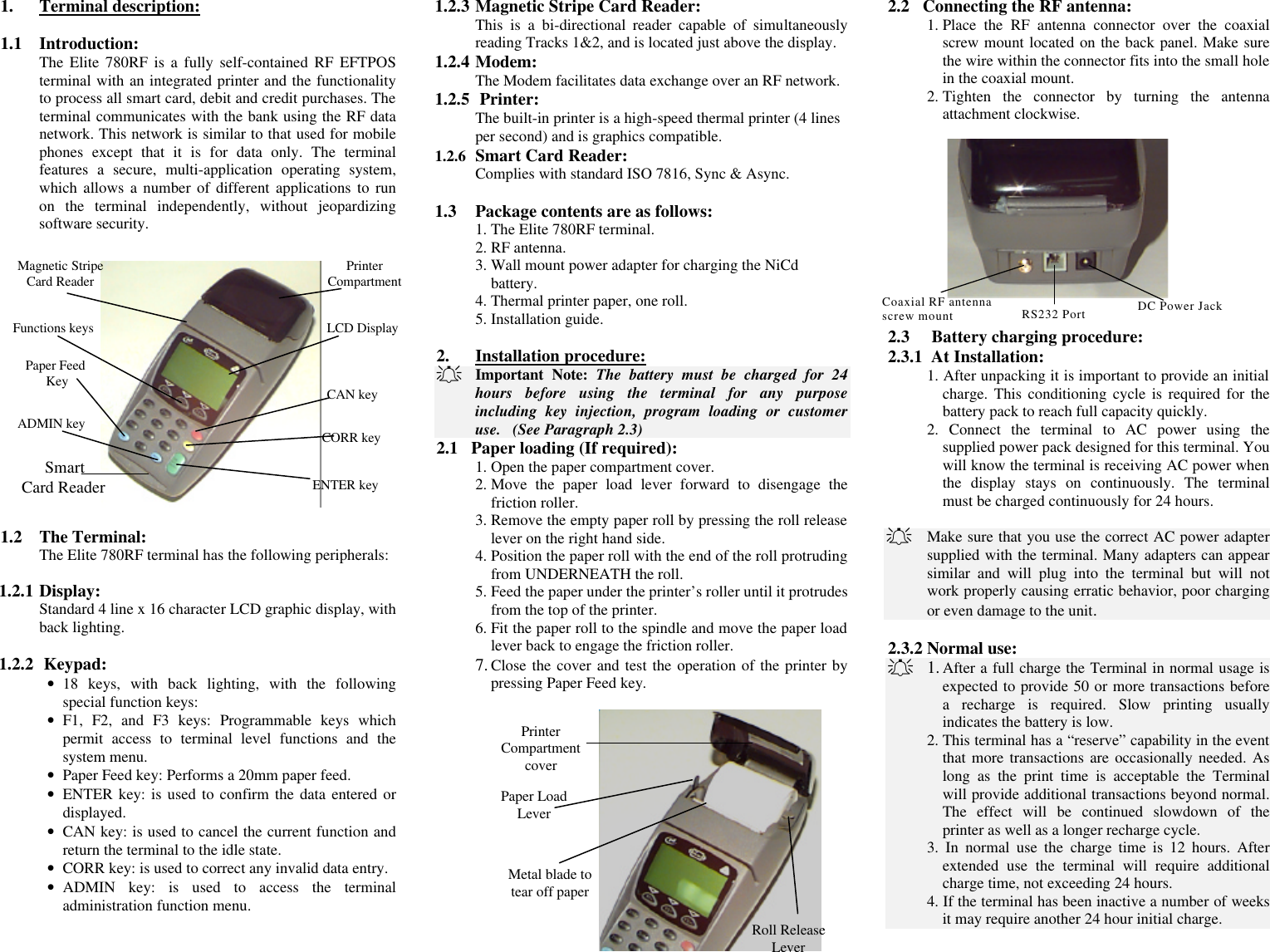 1. Terminal description:  1.1 Introduction: The Elite 780RF is a fully self-contained RF EFTPOS terminal with an integrated printer and the functionality to process all smart card, debit and credit purchases. The terminal communicates with the bank using the RF data network. This network is similar to that used for mobile phones except that it is for data only. The terminal features a secure, multi-application operating system, which allows a number of different applications to run on the terminal independently, without jeopardizing software security.  Paper Feed KeyFunctions keysMagnetic StripeCard Reader PrinterCompartmentCAN keyCORR keyENTER keyADMIN keyLCD DisplaySmart Card Reader 1.2 The Terminal: The Elite 780RF terminal has the following peripherals:   1.2.1 Display: Standard 4 line x 16 character LCD graphic display, with back lighting.  1.2.2  Keypad: • 18 keys, with back lighting, with the following special function keys: • F1, F2, and F3 keys: Programmable keys which permit access to terminal level functions and the system menu. • Paper Feed key: Performs a 20mm paper feed. • ENTER key: is used to confirm the data entered or displayed. • CAN key: is used to cancel the current function and return the terminal to the idle state. • CORR key: is used to correct any invalid data entry. • ADMIN key: is used to access the terminal administration function menu. 1.2.3 Magnetic Stripe Card Reader: This is a bi-directional reader capable of simultaneously reading Tracks 1&amp;2, and is located just above the display.  1.2.4 Modem: The Modem facilitates data exchange over an RF network. 1.2.5  Printer: The built-in printer is a high-speed thermal printer (4 lines per second) and is graphics compatible. 1.2.6 Smart Card Reader: Complies with standard ISO 7816, Sync &amp; Async.  1.3 Package contents are as follows: 1. The Elite 780RF terminal. 2. RF antenna. 3. Wall mount power adapter for charging the NiCd battery. 4. Thermal printer paper, one roll. 5. Installation guide.  2. Installation procedure: A   Important Note: The battery must be charged for 24 hours before using the terminal for any purpose including key injection, program loading or customer use.   (See Paragraph 2.3) 2.1   Paper loading (If required): 1. Open the paper compartment cover. 2. Move the paper load lever forward to disengage the friction roller. 3. Remove the empty paper roll by pressing the roll release lever on the right hand side. 4. Position the paper roll with the end of the roll protruding from UNDERNEATH the roll. 5. Feed the paper under the printer’s roller until it protrudes from the top of the printer. 6. Fit the paper roll to the spindle and move the paper load lever back to engage the friction roller. 7. Close the cover and test the operation of the printer by pressing Paper Feed key.  Paper LoadLeverMetal blade totear off paperRoll ReleaseLeverPrinterCompartmentcover 2.2   Connecting the RF antenna: 1. Place the RF antenna connector over the coaxial screw mount located on the back panel. Make sure the wire within the connector fits into the small hole in the coaxial mount. 2. Tighten the connector by turning the antenna attachment clockwise.  RS232 Port DC Power JackCoaxial RF antennascrew mount 2.3     Battery charging procedure: 2.3.1  At Installation: 1. After unpacking it is important to provide an initial charge. This conditioning cycle is required for the battery pack to reach full capacity quickly. 2. Connect the terminal to AC power using the supplied power pack designed for this terminal. You will know the terminal is receiving AC power when the display stays on continuously. The terminal must be charged continuously for 24 hours.  A   Make sure that you use the correct AC power adapter supplied with the terminal. Many adapters can appear similar and will plug into the terminal but will not work properly causing erratic behavior, poor charging or even damage to the unit.  2.3.2 Normal use: A 1. After a full charge the Terminal in normal usage is expected to provide 50 or more transactions before a recharge is required. Slow printing usually indicates the battery is low.  2. This terminal has a “reserve” capability in the event that more transactions are occasionally needed. As long as the print time is acceptable the Terminal will provide additional transactions beyond normal. The effect will be continued slowdown of the printer as well as a longer recharge cycle.  3. In normal use the charge time is 12 hours. After extended use the terminal will require additional charge time, not exceeding 24 hours.  4. If the terminal has been inactive a number of weeks it may require another 24 hour initial charge.  