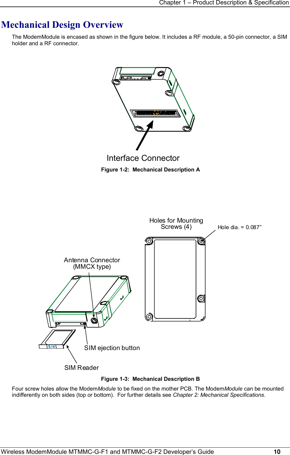 Chapter 1 – Product Description &amp; SpecificationWireless ModemModule MTMMC-G-F1 and MTMMC-G-F2 Developer’s Guide     10Mechanical Design OverviewThe ModemModule is encased as shown in the figure below. It includes a RF module, a 50-pin connector, a SIMholder and a RF connector.Interface ConnectorFigure 1-2:  Mechanical Description AHoles for MountingScrews (4)Hole dia. = 0.087”SIM ReaderAntenna Connector(MMCX type)SIM ejection buttonFigure 1-3:  Mechanical Description BFour screw holes allow the ModemModule to be fixed on the mother PCB. The ModemModule can be mountedindifferently on both sides (top or bottom).  For further details see Chapter 2: Mechanical Specifications.