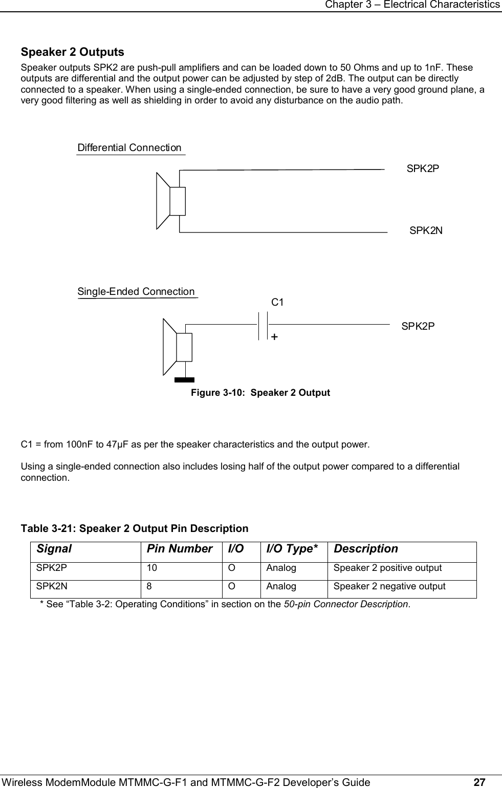 Chapter 3 – Electrical CharacteristicsWireless ModemModule MTMMC-G-F1 and MTMMC-G-F2 Developer’s Guide     27Speaker 2 OutputsSpeaker outputs SPK2 are push-pull amplifiers and can be loaded down to 50 Ohms and up to 1nF. Theseoutputs are differential and the output power can be adjusted by step of 2dB. The output can be directlyconnected to a speaker. When using a single-ended connection, be sure to have a very good ground plane, avery good filtering as well as shielding in order to avoid any disturbance on the audio path.SPK2P+C1Differential ConnectionSPK2PSPK2NSingle-Ended ConnectionFigure 3-10:  Speaker 2 OutputC1 = from 100nF to 47µF as per the speaker characteristics and the output power.Using a single-ended connection also includes losing half of the output power compared to a differentialconnection.Table 3-21: Speaker 2 Output Pin DescriptionSignal Pin Number I/O I/O Type* DescriptionSPK2P 10 O Analog Speaker 2 positive outputSPK2N 8 O Analog Speaker 2 negative output* See “Table 3-2: Operating Conditions” in section on the 50-pin Connector Description.