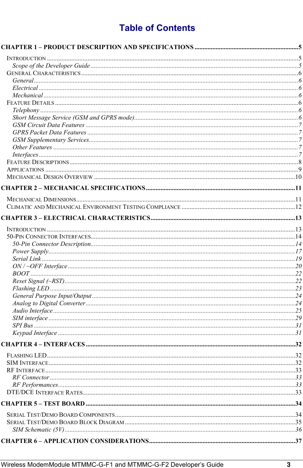 Wireless ModemModule MTMMC-G-F1 and MTMMC-G-F2 Developer’s Guide     3Table of ContentsCHAPTER 1 – PRODUCT DESCRIPTION AND SPECIFICATIONS ................................................................5INTRODUCTION ...........................................................................................................................................................5Scope of the Developer Guide ................................................................................................................................5GENERAL CHARACTERISTICS ......................................................................................................................................6General...................................................................................................................................................................6Electrical ................................................................................................................................................................6Mechanical .............................................................................................................................................................6FEATURE DETAILS ......................................................................................................................................................6Telephony ...............................................................................................................................................................6Short Message Service (GSM and GPRS mode).....................................................................................................6GSM Circuit Data Features ...................................................................................................................................7GPRS Packet Data Features ..................................................................................................................................7GSM Supplementary Services.................................................................................................................................7Other Features .......................................................................................................................................................7Interfaces................................................................................................................................................................7FEATURE DESCRIPTIONS .............................................................................................................................................8APPLICATIONS ............................................................................................................................................................9MECHANICAL DESIGN OVERVIEW ............................................................................................................................10CHAPTER 2 – MECHANICAL SPECIFICATIONS............................................................................................11MECHANICAL DIMENSIONS.......................................................................................................................................11CLIMATIC AND MECHANICAL ENVIRONMENT TESTING COMPLIANCE ......................................................................12CHAPTER 3 – ELECTRICAL CHARACTERISTICS.........................................................................................13INTRODUCTION .........................................................................................................................................................1350-PIN CONNECTOR INTERFACES..............................................................................................................................1450-Pin Connector Description..............................................................................................................................14Power Supply........................................................................................................................................................17Serial Link ............................................................................................................................................................19ON / ~OFF Interface ............................................................................................................................................20BOOT ...................................................................................................................................................................22Reset Signal (~RST)..............................................................................................................................................22Flashing LED .......................................................................................................................................................23General Purpose Input/Output .............................................................................................................................24Analog to Digital Converter.................................................................................................................................24Audio Interface.....................................................................................................................................................25SIM interface ........................................................................................................................................................29SPI Bus .................................................................................................................................................................31Keypad Interface ..................................................................................................................................................31CHAPTER 4 – INTERFACES .................................................................................................................................32FLASHING LED.........................................................................................................................................................32SIM INTERFACE........................................................................................................................................................32RF INTERFACE ..........................................................................................................................................................33RF Connector .......................................................................................................................................................33RF Performances..................................................................................................................................................33DTE/DCE INTERFACE RATES...................................................................................................................................33CHAPTER 5 – TEST BOARD .................................................................................................................................34SERIAL TEST/DEMO BOARD COMPONENTS...............................................................................................................34SERIAL TEST/DEMO BOARD BLOCK DIAGRAM .........................................................................................................35SIM Schematic (5V)..............................................................................................................................................36CHAPTER 6 – APPLICATION CONSIDERATIONS..........................................................................................37