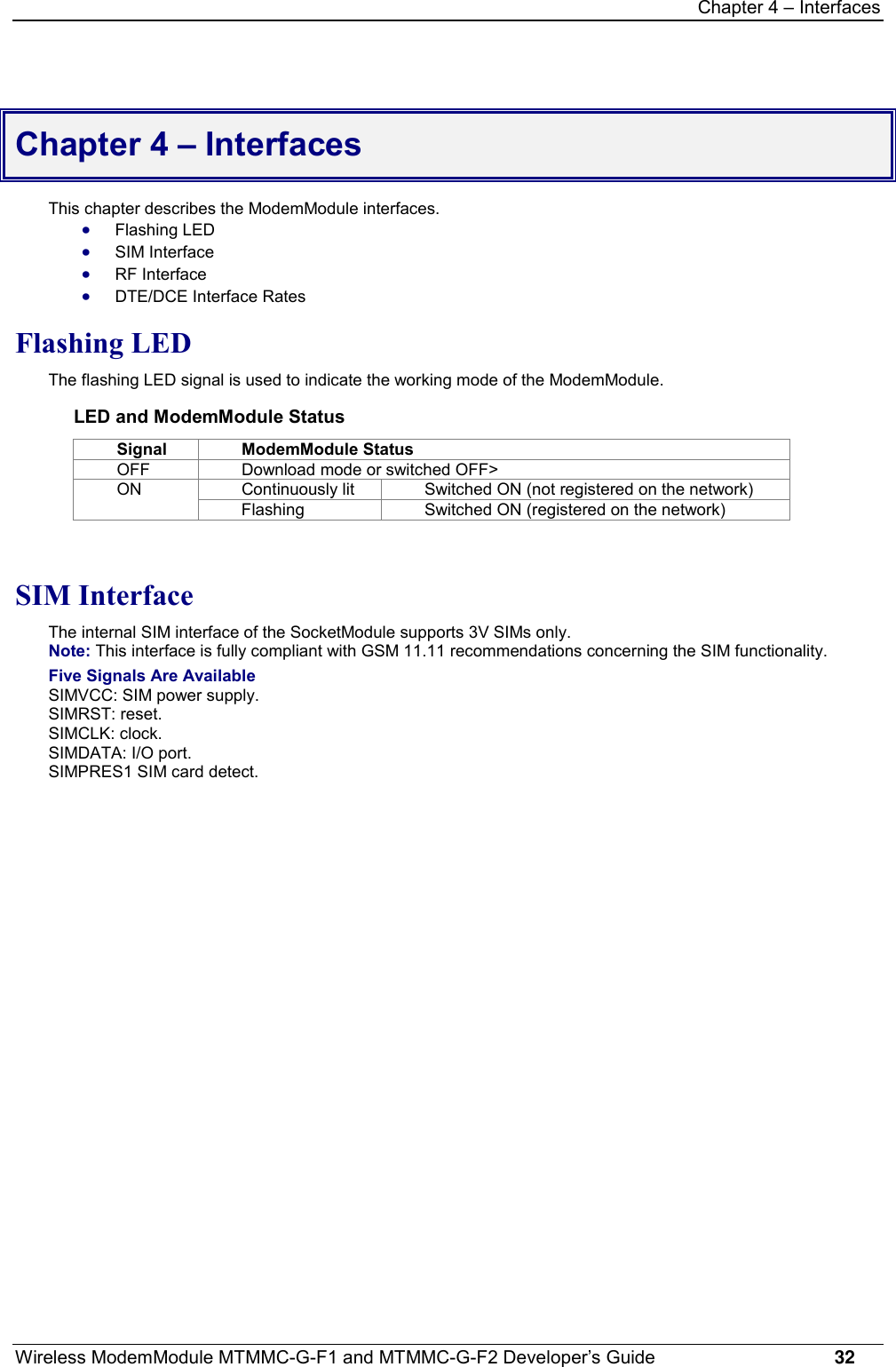 Chapter 4 – InterfacesWireless ModemModule MTMMC-G-F1 and MTMMC-G-F2 Developer’s Guide     32Chapter 4 – InterfacesThis chapter describes the ModemModule interfaces.· Flashing LED· SIM Interface· RF Interface· DTE/DCE Interface RatesFlashing LEDThe flashing LED signal is used to indicate the working mode of the ModemModule.LED and ModemModule StatusSignal ModemModule StatusOFF Download mode or switched OFF&gt;Continuously lit Switched ON (not registered on the network)ONFlashing Switched ON (registered on the network)SIM InterfaceThe internal SIM interface of the SocketModule supports 3V SIMs only.Note: This interface is fully compliant with GSM 11.11 recommendations concerning the SIM functionality.Five Signals Are AvailableSIMVCC: SIM power supply.SIMRST: reset.SIMCLK: clock.SIMDATA: I/O port.SIMPRES1 SIM card detect.