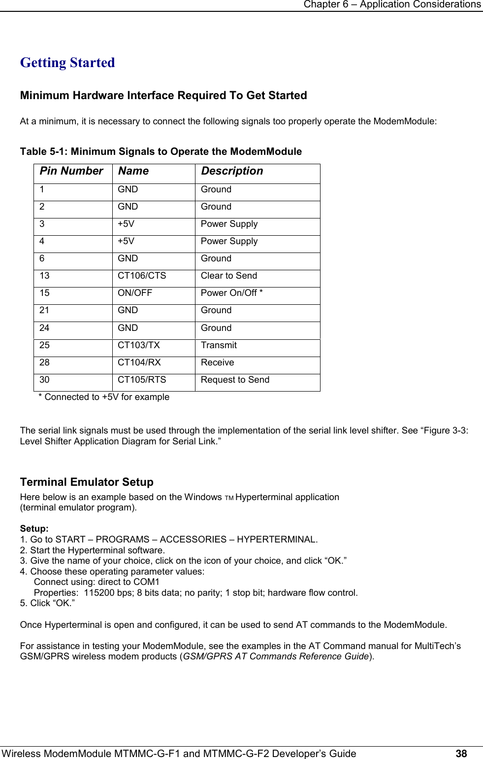 Chapter 6 – Application ConsiderationsWireless ModemModule MTMMC-G-F1 and MTMMC-G-F2 Developer’s Guide     38Getting StartedMinimum Hardware Interface Required To Get StartedAt a minimum, it is necessary to connect the following signals too properly operate the ModemModule:Table 5-1: Minimum Signals to Operate the ModemModulePin Number Name Description1 GND Ground2 GND Ground3 +5V Power Supply4 +5V Power Supply6 GND Ground13 CT106/CTS Clear to Send15 ON/OFF Power On/Off *21 GND Ground24 GND Ground25 CT103/TX Transmit28 CT104/RX Receive30 CT105/RTS Request to Send* Connected to +5V for exampleThe serial link signals must be used through the implementation of the serial link level shifter. See “Figure 3-3:Level Shifter Application Diagram for Serial Link.”Terminal Emulator SetupHere below is an example based on the Windows TM Hyperterminal application(terminal emulator program).Setup:1. Go to START – PROGRAMS – ACCESSORIES – HYPERTERMINAL.2. Start the Hyperterminal software.3. Give the name of your choice, click on the icon of your choice, and click “OK.”4. Choose these operating parameter values:Connect using: direct to COM1Properties:  115200 bps; 8 bits data; no parity; 1 stop bit; hardware flow control.5. Click “OK.”Once Hyperterminal is open and configured, it can be used to send AT commands to the ModemModule.For assistance in testing your ModemModule, see the examples in the AT Command manual for MultiTech’sGSM/GPRS wireless modem products (GSM/GPRS AT Commands Reference Guide).