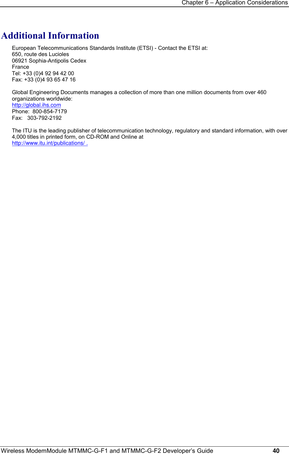 Chapter 6 – Application ConsiderationsWireless ModemModule MTMMC-G-F1 and MTMMC-G-F2 Developer’s Guide     40Additional InformationEuropean Telecommunications Standards Institute (ETSI) - Contact the ETSI at:650, route des Lucioles06921 Sophia-Antipolis CedexFranceTel: +33 (0)4 92 94 42 00Fax: +33 (0)4 93 65 47 16Global Engineering Documents manages a collection of more than one million documents from over 460organizations worldwide:http://global.ihs.comPhone:  800-854-7179Fax:   303-792-2192The ITU is the leading publisher of telecommunication technology, regulatory and standard information, with over4,000 titles in printed form, on CD-ROM and Online athttp://www.itu.int/publications/ .