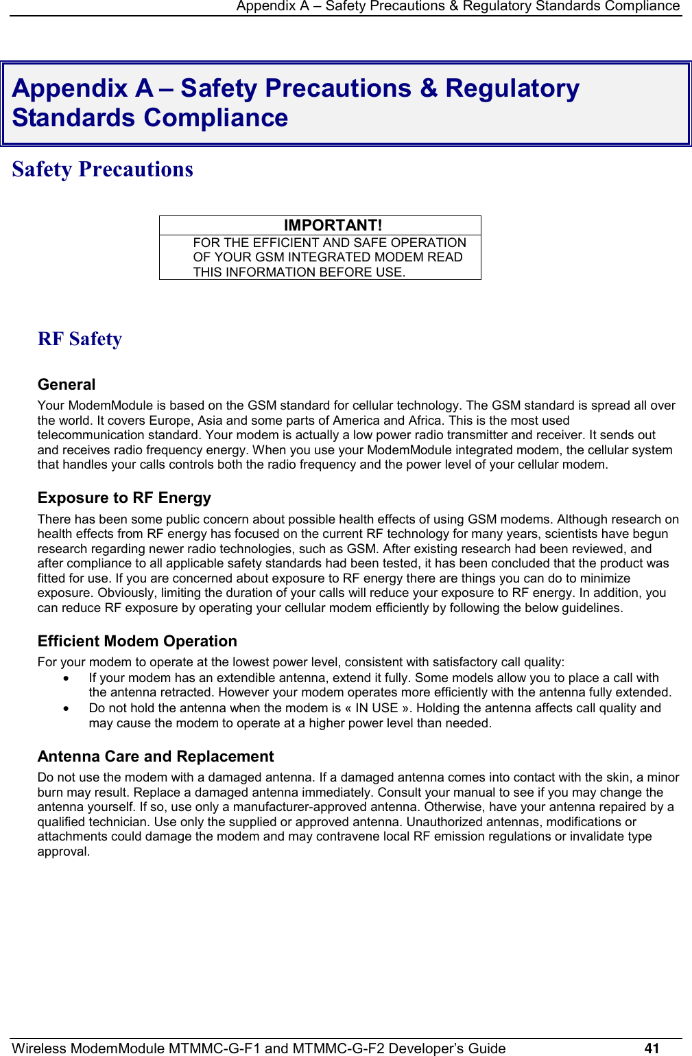 Appendix A – Safety Precautions &amp; Regulatory Standards ComplianceWireless ModemModule MTMMC-G-F1 and MTMMC-G-F2 Developer’s Guide     41Appendix A – Safety Precautions &amp; RegulatoryStandards ComplianceSafety PrecautionsIMPORTANT!FOR THE EFFICIENT AND SAFE OPERATIONOF YOUR GSM INTEGRATED MODEM READTHIS INFORMATION BEFORE USE.RF SafetyGeneralYour ModemModule is based on the GSM standard for cellular technology. The GSM standard is spread all overthe world. It covers Europe, Asia and some parts of America and Africa. This is the most usedtelecommunication standard. Your modem is actually a low power radio transmitter and receiver. It sends outand receives radio frequency energy. When you use your ModemModule integrated modem, the cellular systemthat handles your calls controls both the radio frequency and the power level of your cellular modem.Exposure to RF EnergyThere has been some public concern about possible health effects of using GSM modems. Although research onhealth effects from RF energy has focused on the current RF technology for many years, scientists have begunresearch regarding newer radio technologies, such as GSM. After existing research had been reviewed, andafter compliance to all applicable safety standards had been tested, it has been concluded that the product wasfitted for use. If you are concerned about exposure to RF energy there are things you can do to minimizeexposure. Obviously, limiting the duration of your calls will reduce your exposure to RF energy. In addition, youcan reduce RF exposure by operating your cellular modem efficiently by following the below guidelines.Efficient Modem OperationFor your modem to operate at the lowest power level, consistent with satisfactory call quality:·  If your modem has an extendible antenna, extend it fully. Some models allow you to place a call withthe antenna retracted. However your modem operates more efficiently with the antenna fully extended.·  Do not hold the antenna when the modem is « IN USE ». Holding the antenna affects call quality andmay cause the modem to operate at a higher power level than needed.Antenna Care and ReplacementDo not use the modem with a damaged antenna. If a damaged antenna comes into contact with the skin, a minorburn may result. Replace a damaged antenna immediately. Consult your manual to see if you may change theantenna yourself. If so, use only a manufacturer-approved antenna. Otherwise, have your antenna repaired by aqualified technician. Use only the supplied or approved antenna. Unauthorized antennas, modifications orattachments could damage the modem and may contravene local RF emission regulations or invalidate typeapproval.