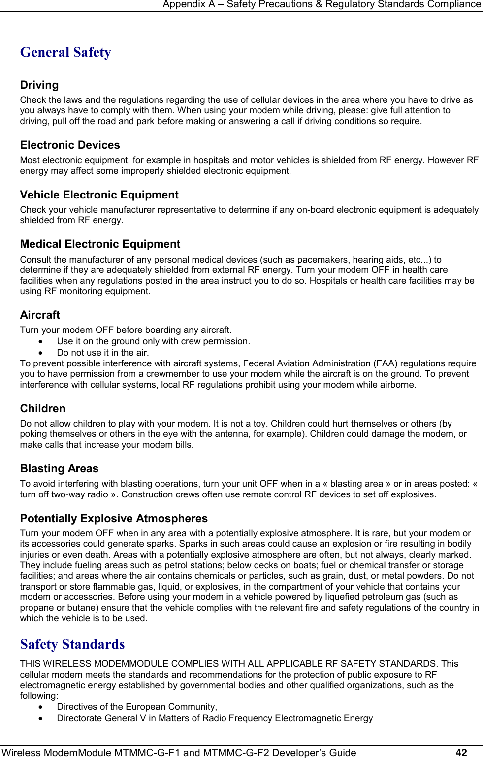 Appendix A – Safety Precautions &amp; Regulatory Standards ComplianceWireless ModemModule MTMMC-G-F1 and MTMMC-G-F2 Developer’s Guide     42General SafetyDrivingCheck the laws and the regulations regarding the use of cellular devices in the area where you have to drive asyou always have to comply with them. When using your modem while driving, please: give full attention todriving, pull off the road and park before making or answering a call if driving conditions so require.Electronic DevicesMost electronic equipment, for example in hospitals and motor vehicles is shielded from RF energy. However RFenergy may affect some improperly shielded electronic equipment.Vehicle Electronic EquipmentCheck your vehicle manufacturer representative to determine if any on-board electronic equipment is adequatelyshielded from RF energy.Medical Electronic EquipmentConsult the manufacturer of any personal medical devices (such as pacemakers, hearing aids, etc...) todetermine if they are adequately shielded from external RF energy. Turn your modem OFF in health carefacilities when any regulations posted in the area instruct you to do so. Hospitals or health care facilities may beusing RF monitoring equipment.AircraftTurn your modem OFF before boarding any aircraft.·  Use it on the ground only with crew permission.·  Do not use it in the air.To prevent possible interference with aircraft systems, Federal Aviation Administration (FAA) regulations requireyou to have permission from a crewmember to use your modem while the aircraft is on the ground. To preventinterference with cellular systems, local RF regulations prohibit using your modem while airborne.ChildrenDo not allow children to play with your modem. It is not a toy. Children could hurt themselves or others (bypoking themselves or others in the eye with the antenna, for example). Children could damage the modem, ormake calls that increase your modem bills.Blasting AreasTo avoid interfering with blasting operations, turn your unit OFF when in a « blasting area » or in areas posted: «turn off two-way radio ». Construction crews often use remote control RF devices to set off explosives.Potentially Explosive AtmospheresTurn your modem OFF when in any area with a potentially explosive atmosphere. It is rare, but your modem orits accessories could generate sparks. Sparks in such areas could cause an explosion or fire resulting in bodilyinjuries or even death. Areas with a potentially explosive atmosphere are often, but not always, clearly marked.They include fueling areas such as petrol stations; below decks on boats; fuel or chemical transfer or storagefacilities; and areas where the air contains chemicals or particles, such as grain, dust, or metal powders. Do nottransport or store flammable gas, liquid, or explosives, in the compartment of your vehicle that contains yourmodem or accessories. Before using your modem in a vehicle powered by liquefied petroleum gas (such aspropane or butane) ensure that the vehicle complies with the relevant fire and safety regulations of the country inwhich the vehicle is to be used.Safety StandardsTHIS WIRELESS MODEMMODULE COMPLIES WITH ALL APPLICABLE RF SAFETY STANDARDS. Thiscellular modem meets the standards and recommendations for the protection of public exposure to RFelectromagnetic energy established by governmental bodies and other qualified organizations, such as thefollowing:·  Directives of the European Community,·  Directorate General V in Matters of Radio Frequency Electromagnetic Energy