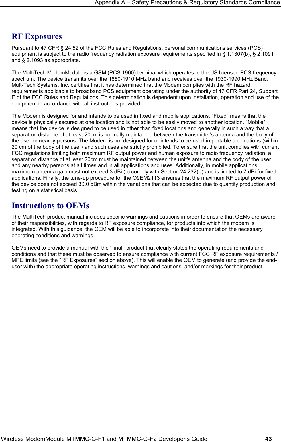 Appendix A – Safety Precautions &amp; Regulatory Standards ComplianceWireless ModemModule MTMMC-G-F1 and MTMMC-G-F2 Developer’s Guide     43RF ExposuresPursuant to 47 CFR § 24.52 of the FCC Rules and Regulations, personal communications services (PCS)equipment is subject to the radio frequency radiation exposure requirements specified in § 1.1307(b), § 2.1091and § 2.1093 as appropriate.The MultiTech ModemModule is a GSM (PCS 1900) terminal which operates in the US licensed PCS frequencyspectrum. The device transmits over the 1850-1910 MHz band and receives over the 1930-1990 MHz Band.Mult-Tech Systems, Inc. certifies that it has determined that the Modem complies with the RF hazardrequirements applicable to broadband PCS equipment operating under the authority of 47 CFR Part 24, SubpartE of the FCC Rules and Regulations. This determination is dependent upon installation, operation and use of theequipment in accordance with all instructions provided.The Modem is designed for and intends to be used in fixed and mobile applications. &quot;Fixed&quot; means that thedevice is physically secured at one location and is not able to be easily moved to another location. &quot;Mobile&quot;means that the device is designed to be used in other than fixed locations and generally in such a way that aseparation distance of at least 20cm is normally maintained between the transmitter&apos;s antenna and the body ofthe user or nearby persons. The Modem is not designed for or intends to be used in portable applications (within20 cm of the body of the user) and such uses are strictly prohibited. To ensure that the unit complies with currentFCC regulations limiting both maximum RF output power and human exposure to radio frequency radiation, aseparation distance of at least 20cm must be maintained between the unit&apos;s antenna and the body of the userand any nearby persons at all times and in all applications and uses. Additionally, in mobile applications,maximum antenna gain must not exceed 3 dBi (to comply with Section 24.232(b) and is limited to 7 dBi for fixedapplications. Finally, the tune-up procedure for the O9EM2113 ensures that the maximum RF output power ofthe device does not exceed 30.0 dBm within the variations that can be expected due to quantity production andtesting on a statistical basis.Instructions to OEMsThe MultiTech product manual includes specific warnings and cautions in order to ensure that OEMs are awareof their responsibilities, with regards to RF exposure compliance, for products into which the modem isintegrated. With this guidance, the OEM will be able to incorporate into their documentation the necessaryoperating conditions and warnings.OEMs need to provide a manual with the ‘’final’’ product that clearly states the operating requirements andconditions and that these must be observed to ensure compliance with current FCC RF exposure requirements /MPE limits (see the “RF Exposures” section above). This will enable the OEM to generate (and provide the end-user with) the appropriate operating instructions, warnings and cautions, and/or markings for their product.