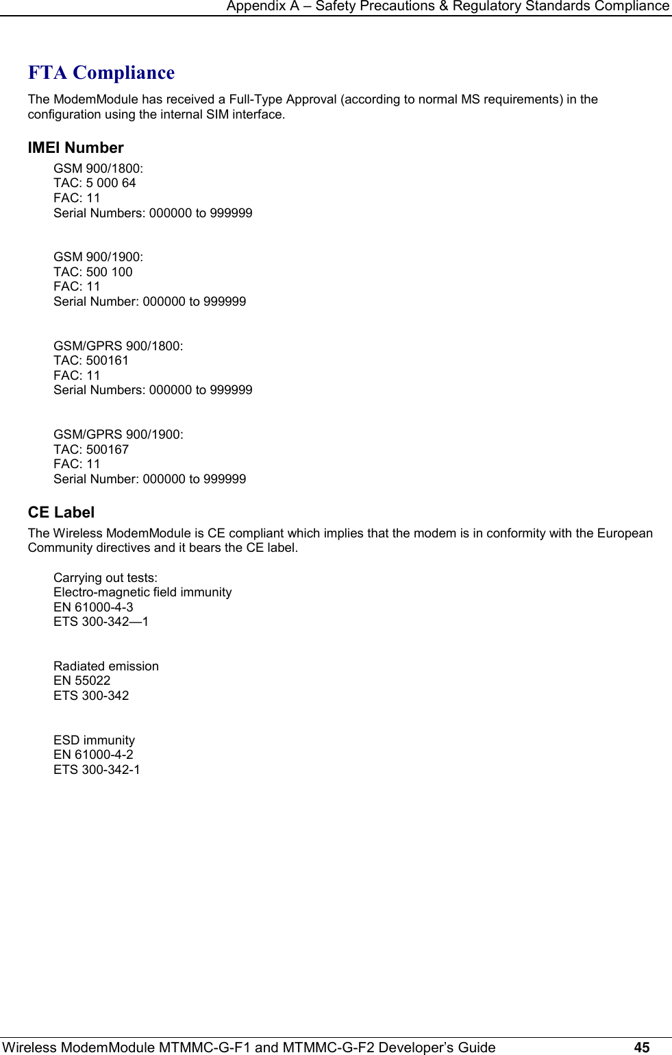 Appendix A – Safety Precautions &amp; Regulatory Standards ComplianceWireless ModemModule MTMMC-G-F1 and MTMMC-G-F2 Developer’s Guide     45FTA ComplianceThe ModemModule has received a Full-Type Approval (according to normal MS requirements) in theconfiguration using the internal SIM interface.IMEI NumberGSM 900/1800:TAC: 5 000 64FAC: 11Serial Numbers: 000000 to 999999GSM 900/1900:TAC: 500 100FAC: 11Serial Number: 000000 to 999999GSM/GPRS 900/1800:TAC: 500161FAC: 11Serial Numbers: 000000 to 999999GSM/GPRS 900/1900:TAC: 500167FAC: 11Serial Number: 000000 to 999999CE LabelThe Wireless ModemModule is CE compliant which implies that the modem is in conformity with the EuropeanCommunity directives and it bears the CE label.Carrying out tests:Electro-magnetic field immunityEN 61000-4-3ETS 300-342—1Radiated emissionEN 55022ETS 300-342ESD immunityEN 61000-4-2ETS 300-342-1