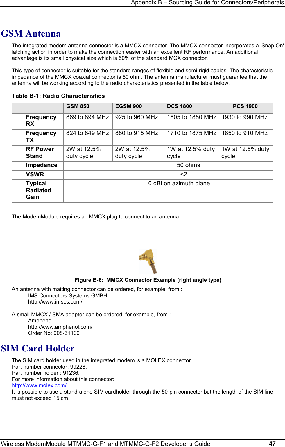 Appendix B – Sourcing Guide for Connectors/PeripheralsWireless ModemModule MTMMC-G-F1 and MTMMC-G-F2 Developer’s Guide     47GSM AntennaThe integrated modem antenna connector is a MMCX connector. The MMCX connector incorporates a &apos;Snap On&apos;latching action in order to make the connection easier with an excellent RF performance. An additionaladvantage is its small physical size which is 50% of the standard MCX connector.This type of connector is suitable for the standard ranges of flexible and semi-rigid cables. The characteristicimpedance of the MMCX coaxial connector is 50 ohm. The antenna manufacturer must guarantee that theantenna will be working according to the radio characteristics presented in the table below.Table B-1: Radio CharacteristicsGSM 850 EGSM 900 DCS 1800 PCS 1900FrequencyRX869 to 894 MHz 925 to 960 MHz 1805 to 1880 MHz 1930 to 990 MHzFrequencyTX824 to 849 MHz 880 to 915 MHz 1710 to 1875 MHz 1850 to 910 MHzRF PowerStand2W at 12.5%duty cycle2W at 12.5%duty cycle1W at 12.5% dutycycle1W at 12.5% dutycycleImpedance                                                            50 ohmsVSWR                                                              &lt;2TypicalRadiatedGain                                          0 dBi on azimuth planeThe ModemModule requires an MMCX plug to connect to an antenna.Figure B-6:  MMCX Connector Example (right angle type)An antenna with matting connector can be ordered, for example, from :IMS Connectors Systems GMBHhttp://www.imscs.com/A small MMCX / SMA adapter can be ordered, for example, from :Amphenolhttp://www.amphenol.com/Order No: 908-31100SIM Card HolderThe SIM card holder used in the integrated modem is a MOLEX connector.Part number connector: 99228.Part number holder : 91236.For more information about this connector:http://www.molex.com/It is possible to use a stand-alone SIM cardholder through the 50-pin connector but the length of the SIM linemust not exceed 15 cm.