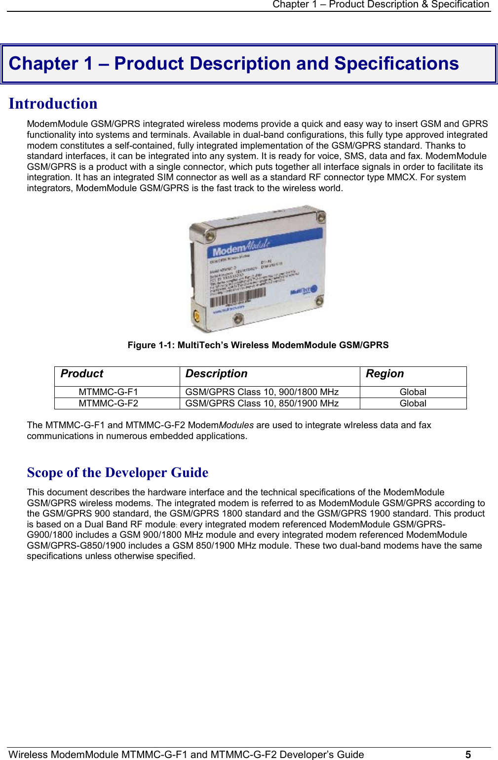 Chapter 1 – Product Description &amp; SpecificationWireless ModemModule MTMMC-G-F1 and MTMMC-G-F2 Developer’s Guide     5Chapter 1 – Product Description and SpecificationsIntroductionModemModule GSM/GPRS integrated wireless modems provide a quick and easy way to insert GSM and GPRSfunctionality into systems and terminals. Available in dual-band configurations, this fully type approved integratedmodem constitutes a self-contained, fully integrated implementation of the GSM/GPRS standard. Thanks tostandard interfaces, it can be integrated into any system. It is ready for voice, SMS, data and fax. ModemModuleGSM/GPRS is a product with a single connector, which puts together all interface signals in order to facilitate itsintegration. It has an integrated SIM connector as well as a standard RF connector type MMCX. For systemintegrators, ModemModule GSM/GPRS is the fast track to the wireless world.Figure 1-1: MultiTech’s Wireless ModemModule GSM/GPRSProduct Description RegionMTMMC-G-F1 GSM/GPRS Class 10, 900/1800 MHz GlobalMTMMC-G-F2 GSM/GPRS Class 10, 850/1900 MHz GlobalThe MTMMC-G-F1 and MTMMC-G-F2 ModemModules are used to integrate wIreless data and faxcommunications in numerous embedded applications.Scope of the Developer GuideThis document describes the hardware interface and the technical specifications of the ModemModuleGSM/GPRS wireless modems. The integrated modem is referred to as ModemModule GSM/GPRS according tothe GSM/GPRS 900 standard, the GSM/GPRS 1800 standard and the GSM/GPRS 1900 standard. This productis based on a Dual Band RF module: every integrated modem referenced ModemModule GSM/GPRS-G900/1800 includes a GSM 900/1800 MHz module and every integrated modem referenced ModemModuleGSM/GPRS-G850/1900 includes a GSM 850/1900 MHz module. These two dual-band modems have the samespecifications unless otherwise specified.