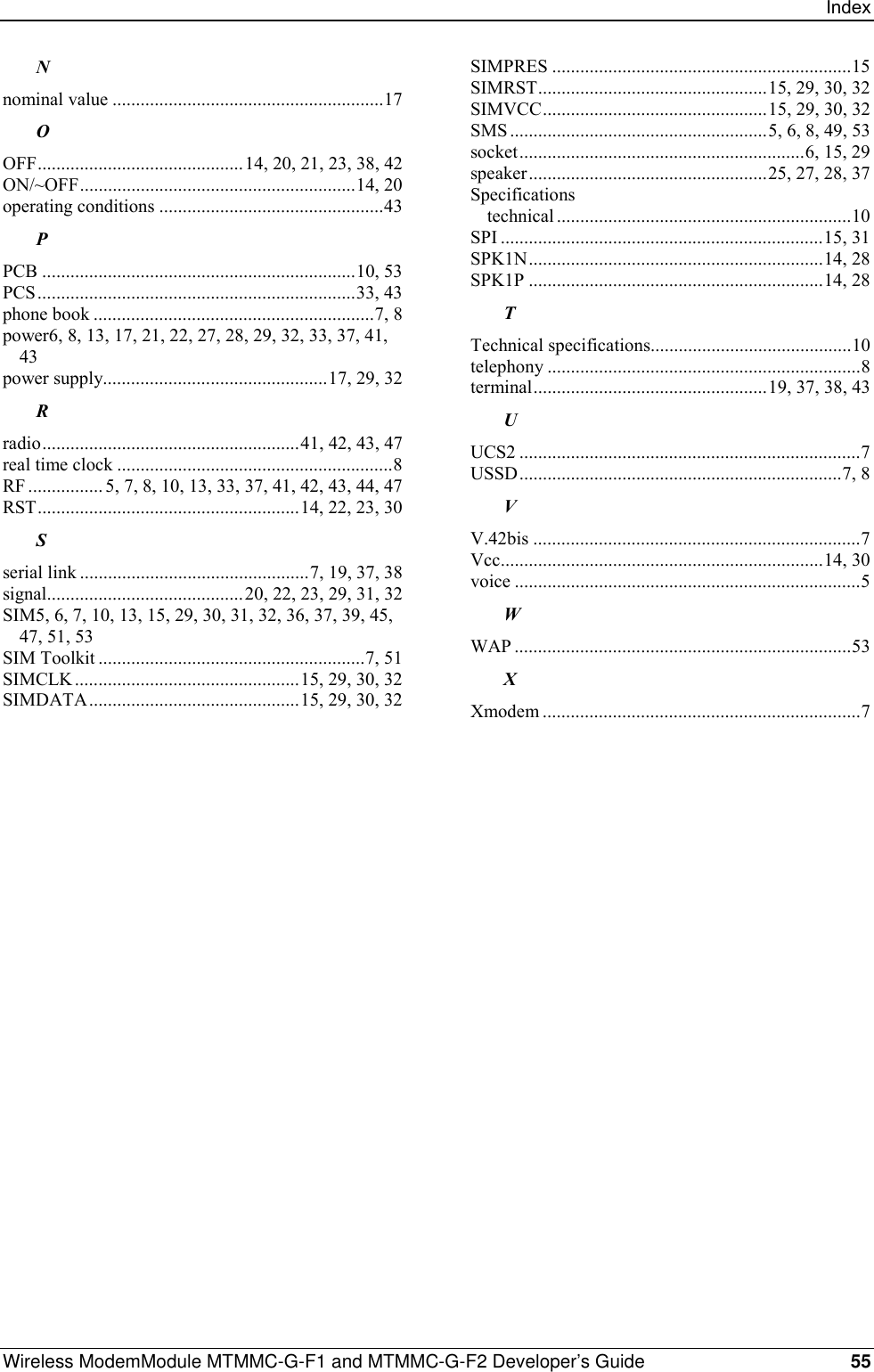 IndexWireless ModemModule MTMMC-G-F1 and MTMMC-G-F2 Developer’s Guide 55Nnominal value ..........................................................17OOFF............................................14, 20, 21, 23, 38, 42ON/~OFF...........................................................14, 20operating conditions ................................................43PPCB ...................................................................10, 53PCS....................................................................33, 43phone book ............................................................7, 8power6, 8, 13, 17, 21, 22, 27, 28, 29, 32, 33, 37, 41,43power supply................................................17, 29, 32Rradio.......................................................41, 42, 43, 47real time clock ...........................................................8RF ................ 5, 7, 8, 10, 13, 33, 37, 41, 42, 43, 44, 47RST........................................................14, 22, 23, 30Sserial link .................................................7, 19, 37, 38signal..........................................20, 22, 23, 29, 31, 32SIM5, 6, 7, 10, 13, 15, 29, 30, 31, 32, 36, 37, 39, 45,47, 51, 53SIM Toolkit .........................................................7, 51SIMCLK................................................15, 29, 30, 32SIMDATA.............................................15, 29, 30, 32SIMPRES ................................................................15SIMRST.................................................15, 29, 30, 32SIMVCC................................................15, 29, 30, 32SMS .......................................................5, 6, 8, 49, 53socket.............................................................6, 15, 29speaker...................................................25, 27, 28, 37Specificationstechnical ...............................................................10SPI .....................................................................15, 31SPK1N...............................................................14, 28SPK1P ...............................................................14, 28TTechnical specifications...........................................10telephony ...................................................................8terminal..................................................19, 37, 38, 43UUCS2 .........................................................................7USSD.....................................................................7, 8VV.42bis ......................................................................7Vcc.....................................................................14, 30voice ..........................................................................5WWAP ........................................................................53XXmodem ....................................................................7