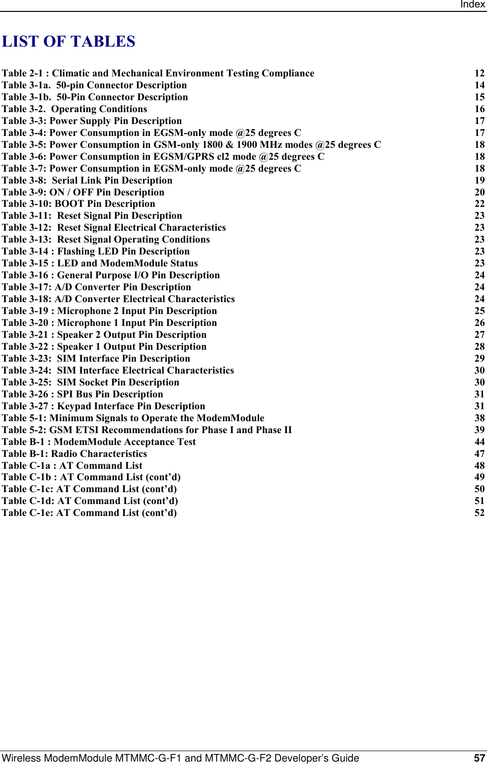 IndexWireless ModemModule MTMMC-G-F1 and MTMMC-G-F2 Developer’s Guide 57LIST OF TABLESTable 2-1 : Climatic and Mechanical Environment Testing Compliance 12Table 3-1a.  50-pin Connector Description 14Table 3-1b.  50-Pin Connector Description 15Table 3-2.  Operating Conditions 16Table 3-3: Power Supply Pin Description 17Table 3-4: Power Consumption in EGSM-only mode @25 degrees C 17Table 3-5: Power Consumption in GSM-only 1800 &amp; 1900 MHz modes @25 degrees C 18Table 3-6: Power Consumption in EGSM/GPRS cl2 mode @25 degrees C 18Table 3-7: Power Consumption in EGSM-only mode @25 degrees C 18Table 3-8:  Serial Link Pin Description 19Table 3-9: ON / OFF Pin Description 20Table 3-10: BOOT Pin Description 22Table 3-11:  Reset Signal Pin Description 23Table 3-12:  Reset Signal Electrical Characteristics 23Table 3-13:  Reset Signal Operating Conditions 23Table 3-14 : Flashing LED Pin Description 23Table 3-15 : LED and ModemModule Status 23Table 3-16 : General Purpose I/O Pin Description 24Table 3-17: A/D Converter Pin Description 24Table 3-18: A/D Converter Electrical Characteristics 24Table 3-19 : Microphone 2 Input Pin Description 25Table 3-20 : Microphone 1 Input Pin Description 26Table 3-21 : Speaker 2 Output Pin Description 27Table 3-22 : Speaker 1 Output Pin Description 28Table 3-23:  SIM Interface Pin Description 29Table 3-24:  SIM Interface Electrical Characteristics 30Table 3-25:  SIM Socket Pin Description 30Table 3-26 : SPI Bus Pin Description 31Table 3-27 : Keypad Interface Pin Description 31Table 5-1: Minimum Signals to Operate the ModemModule 38Table 5-2: GSM ETSI Recommendations for Phase I and Phase II 39Table B-1 : ModemModule Acceptance Test 44Table B-1: Radio Characteristics 47Table C-1a : AT Command List 48Table C-1b : AT Command List (cont’d) 49Table C-1c: AT Command List (cont’d) 50Table C-1d: AT Command List (cont’d) 51Table C-1e: AT Command List (cont’d) 52