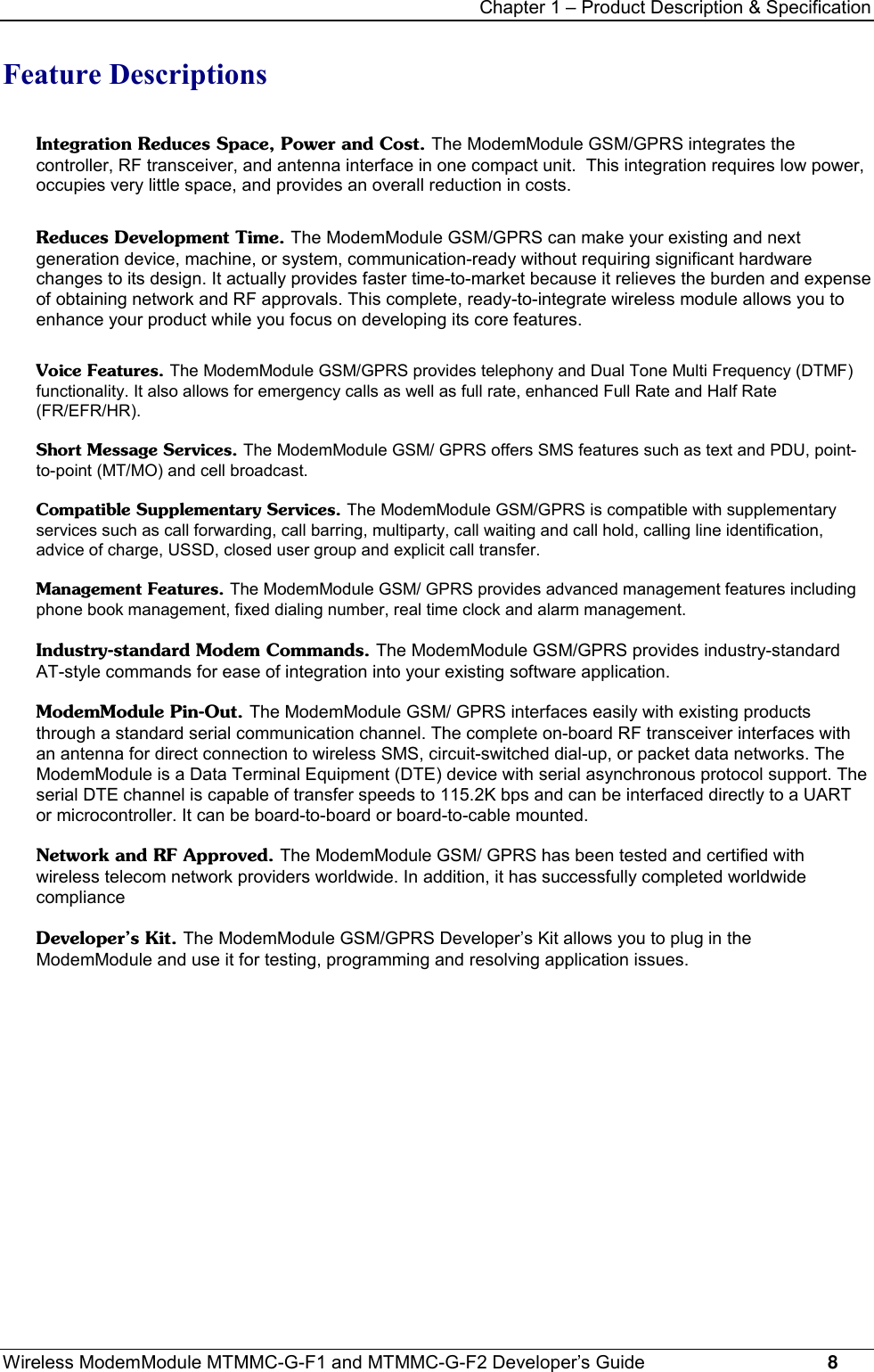 Chapter 1 – Product Description &amp; SpecificationWireless ModemModule MTMMC-G-F1 and MTMMC-G-F2 Developer’s Guide     8Feature DescriptionsIntegration Reduces Space, Power and Cost. The ModemModule GSM/GPRS integrates thecontroller, RF transceiver, and antenna interface in one compact unit.  This integration requires low power,occupies very little space, and provides an overall reduction in costs.Reduces Development Time. The ModemModule GSM/GPRS can make your existing and nextgeneration device, machine, or system, communication-ready without requiring significant hardwarechanges to its design. It actually provides faster time-to-market because it relieves the burden and expenseof obtaining network and RF approvals. This complete, ready-to-integrate wireless module allows you toenhance your product while you focus on developing its core features.Voice Features. The ModemModule GSM/GPRS provides telephony and Dual Tone Multi Frequency (DTMF)functionality. It also allows for emergency calls as well as full rate, enhanced Full Rate and Half Rate(FR/EFR/HR).Short Message Services. The ModemModule GSM/ GPRS offers SMS features such as text and PDU, point-to-point (MT/MO) and cell broadcast.Compatible Supplementary Services. The ModemModule GSM/GPRS is compatible with supplementaryservices such as call forwarding, call barring, multiparty, call waiting and call hold, calling line identification,advice of charge, USSD, closed user group and explicit call transfer.Management Features. The ModemModule GSM/ GPRS provides advanced management features includingphone book management, fixed dialing number, real time clock and alarm management.Industry-standard Modem Commands. The ModemModule GSM/GPRS provides industry-standardAT-style commands for ease of integration into your existing software application.ModemModule Pin-Out. The ModemModule GSM/ GPRS interfaces easily with existing productsthrough a standard serial communication channel. The complete on-board RF transceiver interfaces withan antenna for direct connection to wireless SMS, circuit-switched dial-up, or packet data networks. TheModemModule is a Data Terminal Equipment (DTE) device with serial asynchronous protocol support. Theserial DTE channel is capable of transfer speeds to 115.2K bps and can be interfaced directly to a UARTor microcontroller. It can be board-to-board or board-to-cable mounted.Network and RF Approved. The ModemModule GSM/ GPRS has been tested and certified withwireless telecom network providers worldwide. In addition, it has successfully completed worldwidecomplianceDeveloper’s Kit. The ModemModule GSM/GPRS Developer’s Kit allows you to plug in theModemModule and use it for testing, programming and resolving application issues.