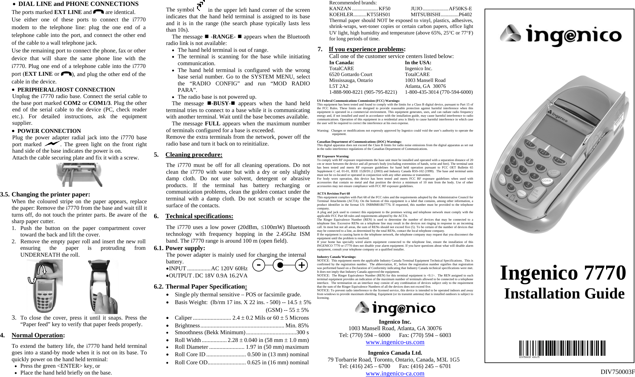 •  DIAL LINE and PHONE CONNECTIONS The ports marked EXT LINE and   are identical. Use either one of these ports to connect the i7770 modem to the telephone line: plug the one end of a telephone cable into the port, and connect the other end of the cable to a wall telephone jack. Use the remaining port to connect the phone, fax or other device that will share the same phone line with the i7770. Plug one end of a telephone cable into the i7770 port (EXT LINE or  ), and plug the other end of the cable in the device. •  PERIPHERAL/HOST CONNECTION Unplug the i7770 radio base. Connect the serial cable to the base port marked COM2 or COM1/3. Plug the other end of the serial cable to the device (PC, check reader etc.). For detailed instructions, ask the equipment supplier. •  POWER CONNECTION Plug the power adapter radial jack into the i7770 base port marked  . The green light on the front right hand side of the base indicates the power is on. Attach the cable securing plate and fix it with a screw.    3.5. Changing the printer paper: When the coloured stripe on the paper appears, replace the paper: Remove the i7770 from the base and wait till it turns off, do not touch the printer parts. Be aware of the sharp paper cutter. 1.  Push the button on the paper compartment cover toward the back and lift the cover. 2.  Remove the empty paper roll and insert the new roll ensuring the paper is protruding from UNDERNEATH the roll.                   3.  To close the cover, press it until it snaps. Press the “Paper feed” key to verify that paper feeds properly.  4. Normal Operation:  To extend the battery life, the i7770 hand held terminal goes into a stand-by mode when it is not on its base. To quickly power on the hand held terminal: •  Press the green &lt;ENTER&gt; key, or •  Place the hand held briefly on the base. The symbol   in the upper left hand corner of the screen indicates that the hand held terminal is assigned to its base and it is in the range (the search phase typically lasts less than 10s). The message  -RANGE-  appears when the Bluetooth radio link is not available: •  The hand held terminal is out of range. •  The terminal is scanning for the base while initiating communication. •  The hand held terminal is configured with the wrong base serial number. Go to the SYSTEM MENU, select the “RADIO CONFIG” and run “MOD RADIO PARA”. •  The radio base is not powered up. The message -BUSY- appears when the hand held terminal tries to connect to a base while it is communicating with another terminal. Wait until the base becomes available. The message FULL appears when the maximum number of terminals configured for a base is exceeded. Remove the extra terminals from the network, power off the radio base and turn it back on to reinitialize.  5. Cleaning procedure:  The i7770 must be off for all cleaning operations. Do not clean the i7770 with water but with a dry or only slightly damp cloth. Do not use solvent, detergent or abrasive products. If the terminal has battery recharging or communication problems, clean the golden contact under the terminal with a damp cloth. Do not scratch or scrape the surface of the contacts.  6. Technical specifications:  The i7770 uses a low power (20dBm, ≤100mW) Bluetooth technology with frequency hopping in the 2.45Ghz ISM band. The i7770 range is around 100 m (open field). 6.1. Power supply: The power adapter is mainly used for charging the internal battery. • INPUT................AC 120V 60Hz • OUTPUT .DC 18V 0.9A 16.2VA  6.2. Thermal Paper Specification: •  Single ply thermal sensitive – POS or facsimile grade. •  Basis Weight:  (lb/rm 17 ins. X 22 ins. - 500) -- 14.5 ± 5%   (GSM) -- 55 ± 5% •  Caliper.......................... 2.4 ± 0.2 Mils or 60 ± 5 Microns •  Brightness......................................................... Min. 85% •  Smoothness (Bekk Minimum)..................................300 s •  Roll Width.................2.28 ± 0.040 in (58 mm ± 1.0 mm) •  Roll Diameter ........................ 1.97 in (50 mm) maximum •  Roll Core ID........................... 0.500 in (13 mm) nominal •  Roll Core OD.......................... 0.625 in (16 mm) nominal  Recommended brands: KANZAN ....................KF50 JUJO....................AF50KS-E KOEHLER..........KT55HS01   MITSUBISHI..............P6402 Thermal paper should NOT be exposed to vinyl, plastics, adhesives, shrink-wraps, wet-toner copies or certain carbon papers, office light UV light, high humidity and temperature (above 65%, 25°C or 77°F) for long periods of time.  7.  If you experience problems: Call one of the customer service centers listed below:  In Canada:  In the USA:  TotalCARE  Ingenico Inc.   6520 Gottardo Court  TotalCARE   Mississauga, Ontario  1003 Mansell Road    L5T 2A2  Atlanta, GA  30076   1-888-900-8221 (905-795-8221)  1-800-435-3014 (770-594-6000)  US Federal Communications Commission (FCC) Warnings: This equipment has been tested and found to comply with the limits for a Class B digital device, pursuant to Part 15 of the FCC Rules. These limits are designed to provide reasonable protection against harmful interference when this equipment is operated in a commercial environment. This equipment generates, uses, and can radiate radio frequency energy and, if not installed and used in accordance with the installation guide, may cause harmful interference to radio communications. Operation of this equipment in a residential area is likely to cause harmful interference in which case the user will be required to correct the interference at his own expense.  Warning:  Changes or modifications not expressly approved by Ingenico could void the user’s authority to operate the equipment.  Canadian Department of Communications (DOC) Warnings: This digital apparatus does not exceed the Class B limits for radio noise emissions from the digital apparatus as set out in the radio interference regulations of the Canadian Department of Communications.  RF Exposure Warning: To comply with RF exposure requirements the base unit must be installed and operated with a separation distance of 20 cm or more between the device and all person&apos;s body (excluding extremities of hands, wrist and feet). The terminal unit has been tested and meets RF exposure guidelines for hand held operation pursuant to FCC OET Bulletin 65 Supplement C ed. 01-01, IEEE 1528/D1.2 (2003) and Industry Canada RSS-102 (1999).  The base and terminal units must not be co-located or operated in conjunction with any other antenna or transmitter. For body worn operation, this device has been tested and meets FCC RF exposure guidelines when used with accessories that contain no metal and that position the device a minimum of 10 mm from the body. Use of other accessories may not ensure compliance with FCC RF exposure guidelines.  ACTA Revision Part 68 This equipment complies with Part 68 of the FCC rules and the requirements adopted by the Administrative Council for Terminal Attachments (ACTA). On the bottom of this equipment is a label that contains, among other information, a product identifier in the format US: INBMM01Bi7770. If requested, this number must be provided to the telephone company. A plug and jack used to connect this equipment to the premises wiring and telephone network must comply with the applicable FCC Part 68 rules and requirements adopted by the ACTA.  The Ringer Equivalence Number (REN) is used to determine the number of devices that may be connected to a telephone line. Excessive RENs on a telephone line may result in the devices not ringing in response to an incoming call. In most but not all areas, the sum of RENs should not exceed five (5). To be certain of the number of devices that may be connected to a line, as determined by the total RENs, contact the local telephone company.  If the equipment is causing harm to the telephone network, the telephone company may request that you disconnect the equipment until the problem is resolved. If your home has specially wired alarm equipment connected to the telephone line, ensure the installation of this INGENICO 7770 or i7770 does not disable your alarm equipment. If you have questions about what will disable alarm equipment, consult your telephone company or a qualified installer.  Industry Canada Warnings: NOTICE:  This equipment meets the applicable Industry Canada Terminal Equipment Technical Specifications.  This is confirmed by the registration number.  The abbreviation, IC, before the registration number signifies that registration was performed based on a Declaration of Conformity indicating that Industry Canada technical specifications were met.  It does not imply that Industry Canada approved the equipment. NOTICE:  The Ringer Equivalence Number (REN) for this terminal equipment is &lt;0.1&gt;.  The REN assigned to each terminal equipment provides an indication of the maximum number of terminals allowed to be connected to a telephone interface.  The termination on an interface may consist of any combination of devices subject only to the requirement that the sum of the Ringer Equivalence Numbers of all the devices does not exceed five. NOTICE: To prevent radio interference to the licensed service, this device is intended to be operated indoors and away from windows to provide maximum shielding. Equipment (or its transmit antenna) that is installed outdoors is subject to licensing.  Ingenico Inc. 1003 Mansell Road, Atlanta, GA 30076 Tel: (770) 594 – 6000      Fax: (770) 594 – 6003 www.ingenico-us.com  Ingenico Canada Ltd. 79 Torbarrie Road, Toronto, Ontario, Canada, M3L 1G5 Tel: (416) 245 – 6700      Fax: (416) 245 – 6701 www.ingenico-ca.com            Ingenico 7770 Installation Guide           DIV750003F 