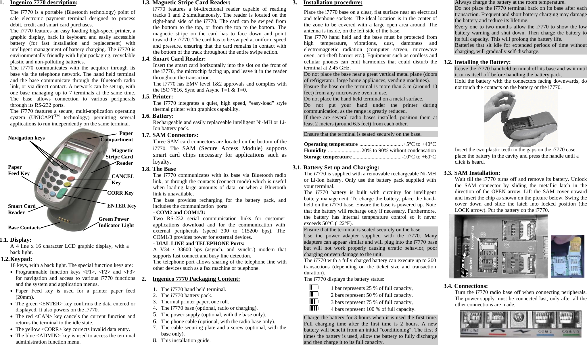 1. Ingenico 7770 description:  The i7770 is a portable (Bluetooth technology) point of sale electronic payment terminal designed to process debit, credit and smart card purchases. The i7770 features an easy loading high-speed printer, a graphic display, back lit keyboard and easily accessible battery (for fast installation and replacement) with intelligent management of battery charging. The i7770 is environmentally friendly with light packaging, recyclable plastic and non-polluting batteries. The i7770 communicates with the acquirer through its base via the telephone network. The hand held terminal and the base communicate through the Bluetooth radio link, or via direct contact. A network can be set up, with one base managing up to 7 terminals at the same time. The base allows connection to various peripherals through its RS-232 ports. The i7770 features a secure, multi-application operating system (UNICAPTTM technology) permitting several applications to run independently on the same terminal.   1.1. Display: A 4 line x 16 character LCD graphic display, with a back light. 1.2. Keypad: 18 keys, with a back light. The special function keys are: •  Programmable function keys &lt;F1&gt;, &lt;F2&gt; and &lt;F3&gt; for navigation and access to various i7770 functions and the system and application menus. •  Paper Feed key is used for a printer paper feed (20mm). •  The green &lt;ENTER&gt; key confirms the data entered or displayed. It also powers on the i7770. •  The red &lt;CAN&gt; key cancels the current function and returns the terminal to the idle state. •  The yellow &lt;CORR&gt; key corrects invalid data entry. •  The blue &lt;ADMIN&gt; key is used to access the terminal administration function menu. 1.3. Magnetic Stripe Card Reader: i7770 features a bi-directional reader capable of reading tracks 1 and 2 simultaneously. The reader is located on the right-hand side of the i7770. The card can be swiped from the bottom to the top, or from the top to the bottom. The magnetic stripe on the card has to face down and point toward the i7770. The card has to be swiped at uniform speed and pressure, ensuring that the card remains in contact with the bottom of the track throughout the entire swipe action. 1.4. Smart Card Reader: Insert the smart card horizontally into the slot on the front of the i7770, the microchip facing up, and leave it in the reader throughout the transaction. The i7770 has EMV level 1&amp;2 approvals and complies with the ISO 7816, Sync and Async T=1 &amp; T=0. 1.5. Printer: The i7770 integrates a quiet, high speed, “easy-load” style thermal printer with graphics capability. 1.6. Battery: Rechargeable and easily replaceable intelligent Ni-MH or Li-Ion battery pack. 1.7. SAM Connectors: Three SAM card connectors are located on the bottom of the i7770. The SAM (Secure Access Module) supports smart card chips necessary for applications such as loyalty. 1.8. The Base The i7770 communicates with its base via Bluetooth radio link, or through the contacts (connect mode) which is useful when loading large amounts of data, or when a Bluetooth link is unavailable. The base provides recharging for the battery pack, and includes the communication  ports: - COM2 and COM1/3: Two RS-232 serial communication links for customer applications download and for the communication with external peripherals (speed 300 to 115200 bps). The COM1/3 provides power for external devices. - DIAL LINE and TELEPHONE Ports: A V34 / 33600 bps (asynch. and synchr.) modem that supports fast connect and busy line detection. The telephone port allows sharing of the telephone line with other devices such as a fax machine or telephone.  2.  Ingenico 7770 Packaging Content:  1.  The i7770 hand held terminal. 2.  The i7770 battery pack. 3.  Thermal printer paper, one roll. 4.  The i7770 base (optional, radio or charging). 5.  The power supply (optional, with the base only). 6.  The phone cable (optional, with the radio base only). 7.  The cable securing plate and a screw (optional, with the base only). 8.  This installation guide. 3. Installation procedure:  Place the i7770 base on a clear, flat surface near an electrical and telephone sockets. The ideal location is in the center of the zone to be covered with a large open area around. The antenna is inside, on the left side of the base. The i7770 hand held and the base must be protected from high temperature, vibrations, dust, dampness and electromagnetic radiation (computer screen, microwave oven, anti-theft barrier etc.). Equipment such as cordless and cellular phones can emit harmonics that could disturb the terminal at 2.45 GHz. Do not place the base near a great vertical metal plane (doors of refrigerator, large home appliances, vending machines). Ensure the base or the terminal is more than 3 m (around 10 feet) from any microwave oven in use. Do not place the hand held terminal on a metal surface. Do not put your hand under the printer during communication, as the range is greatly reduced. If there are several radio bases installed, position them at least 2 meters (around 6.5 feet) from each other.  Ensure that the terminal is seated securely on the base.  Operating temperature ................................+5°C to +40°C Humidity ........................ 20% to 90% without condensation Storage temperature ....................................-10°C to +60°C  3.1. Battery Set up and Charging: The i7770 is supplied with a removable rechargeable Ni-MH or Li-Ion battery. Only use the battery pack supplied with your terminal. The i7770 battery is built with circuitry for intelligent battery management. To charge the battery, place the hand-held on the i7770 base. Ensure the base is powered up. Note that the battery will recharge only if necessary. Furthermore, the battery has internal temperature control so it never exceeds 50°C (122°F). Ensure that the terminal is seated securely on the base. Use the power adapter supplied with the i7770. Many adapters can appear similar and will plug into the i7770 base but will not work properly causing erratic behavior, poor charging or even damage to the unit.  The i7770 with a fully charged battery can execute up to 200 transactions (depending on the ticket size and transaction duration). The i7770 displays the battery status:     1 bar represents 25 % of full capacity,     2 bars represent 50 % of full capacity,     3 bars represent 75 % of full capacity,     4 bars represent 100 % of full capacity.  Charge the battery for 3 hours when it is used the first time. Full charging time after the first time is 2 hours. A new battery will benefit from an initial &quot;conditioning&quot;. The first 3 times the battery is used, allow the battery to fully discharge and then charge it to its full capacity. Always charge the battery at the room temperature. Do not place the i7770 terminal back on its base after each transaction. Frequent and short battery charging may damage the battery and reduce its lifetime. Every one to two months allow the i7770 to show the low battery warning and shut down. Then charge the battery to its full capacity. This will prolong the battery life. Batteries that sit idle for extended periods of time without charging, will gradually self-discharge.  3.2. Installing the Battery: Leave the i7770 handheld terminal off its base and wait until it turns itself off before handling the battery pack. Hold the battery with the connectors facing downwards, do not touch the contacts on the battery or the i7770.   Insert the two plastic teeth in the gaps on the i7770 case, place the battery in the cavity and press the handle until a click is heard.  3.3. SAM Installation: Wait till the i7770 turns off and remove its battery. Unlock the SAM connector by sliding the metallic latch in the direction of the OPEN arrow. Lift the SAM cover upward and insert the chip as shown on the picture below. Swing the cover down and slide the latch into locked position (the LOCK arrow). Put the battery on the i7770.       3.4. Connections: Turn the i7770 radio base off when connecting peripherals. The power supply must be connected last, only after all the other connections are made.     Navigation keys  PaperCompartmentCANCEL Key CORR Key ENTER Key Base Contacts Paper Feed Key MagneticStripe CardReaderSmart Card Reader  Green Power Indicator Light 