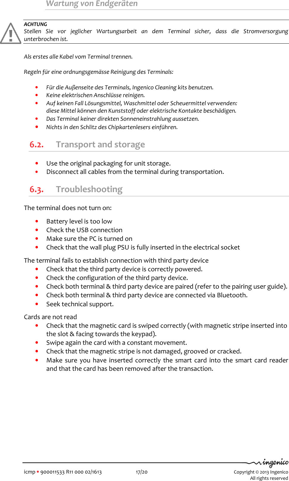   icmp • 900011533 R11 000 02/1613  17/20 Copyright © 2013 Ingenico    All rights reserved  Wartung von Endgeräten   ACHTUNG Stellen  Sie  vor  jeglicher  Wartungsarbeit  an  dem  Terminal  sicher,  dass  die  Stromversorgung unterbrochen ist.   Als erstes alle Kabel vom Terminal trennen.  Regeln für eine ordnungsgemässe Reinigung des Terminals:   • Für die Außenseite des Terminals, Ingenico Cleaning kits benutzen. • Keine elektrischen Anschlüsse reinigen. • Auf keinen Fall Lösungsmittel, Waschmittel oder Scheuermittel verwenden:  diese Mittel können den Kunststoff oder elektrische Kontakte beschädigen. • Das Terminal keiner direkten Sonneneinstrahlung aussetzen. • Nichts in den Schlitz des Chipkartenlesers einführen. 6.2. Transport and storage • Use the original packaging for unit storage. • Disconnect all cables from the terminal during transportation. 6.3. Troubleshooting The terminal does not turn on:  • Battery level is too low • Check the USB connection • Make sure the PC is turned on • Check that the wall plug PSU is fully inserted in the electrical socket  The terminal fails to establish connection with third party device • Check that the third party device is correctly powered. • Check the configuration of the third party device. • Check both terminal &amp; third party device are paired (refer to the pairing user guide). • Check both terminal &amp; third party device are connected via Bluetooth. • Seek technical support.   Cards are not read • Check that the magnetic card is swiped correctly (with magnetic stripe inserted into the slot &amp; facing towards the keypad). • Swipe again the card with a constant movement. • Check that the magnetic stripe is not damaged, grooved or cracked. • Make  sure you have inserted correctly  the smart  card  into the smart card reader and that the card has been removed after the transaction. 