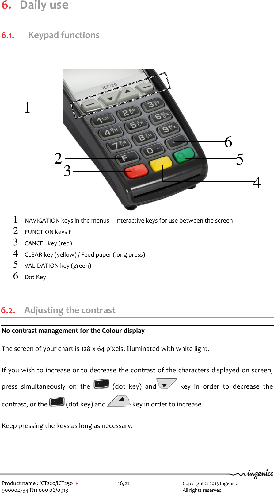   Product name : iCT220/iCT250       16/21     Copyright © 2013 Ingenico 900002734 R11 000 06/0913        All rights reserved  6. Daily use 6.1.   Keypad functions                    1 NAVIGATION keys in the menus – Interactive keys for use between the screen   2 FUNCTION keys F 3 CANCEL key (red) 4 CLEAR key (yellow) / Feed paper (long press) 5 VALIDATION key (green) 6 Dot Key   6.2. Adjusting the contrast No contrast management for the Colour display  The screen of your chart is 128 x 64 pixels, illuminated with white light.  If you wish to increase or to decrease the contrast of the characters displayed on screen, press  simultaneously  on  the    (dot  key)  and   key  in  order  to  decrease  the contrast, or the   (dot key) and   key in order to increase.  Keep pressing the keys as long as necessary.   1 2 3 4 5 6 
