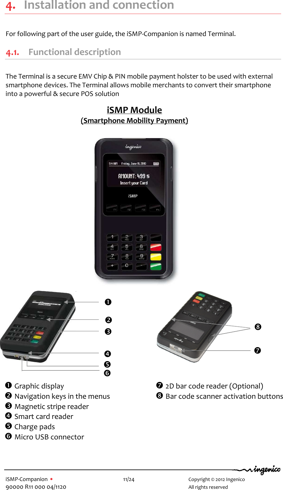   iSMP-Companion  •    11/24       Copyright © 2012 Ingenico 90000 R11 000 04/1120       All rights reserved   4. Installation and connection For following part of the user guide, the iSMP-Companion is named Terminal. 4.1. Functional description  The Terminal is a secure EMV Chip &amp; PIN mobile payment holster to be used with external smartphone devices. The Terminal allows mobile merchants to convert their smartphone into a powerful &amp; secure POS solution                                        iSMP Module (Smartphone Mobility Payment)   Graphic display   Navigation keys in the menus  Magnetic stripe reader  Smart card reader  Charge pads  Micro USB connector             2D bar code reader (Optional)  Bar code scanner activation buttons  