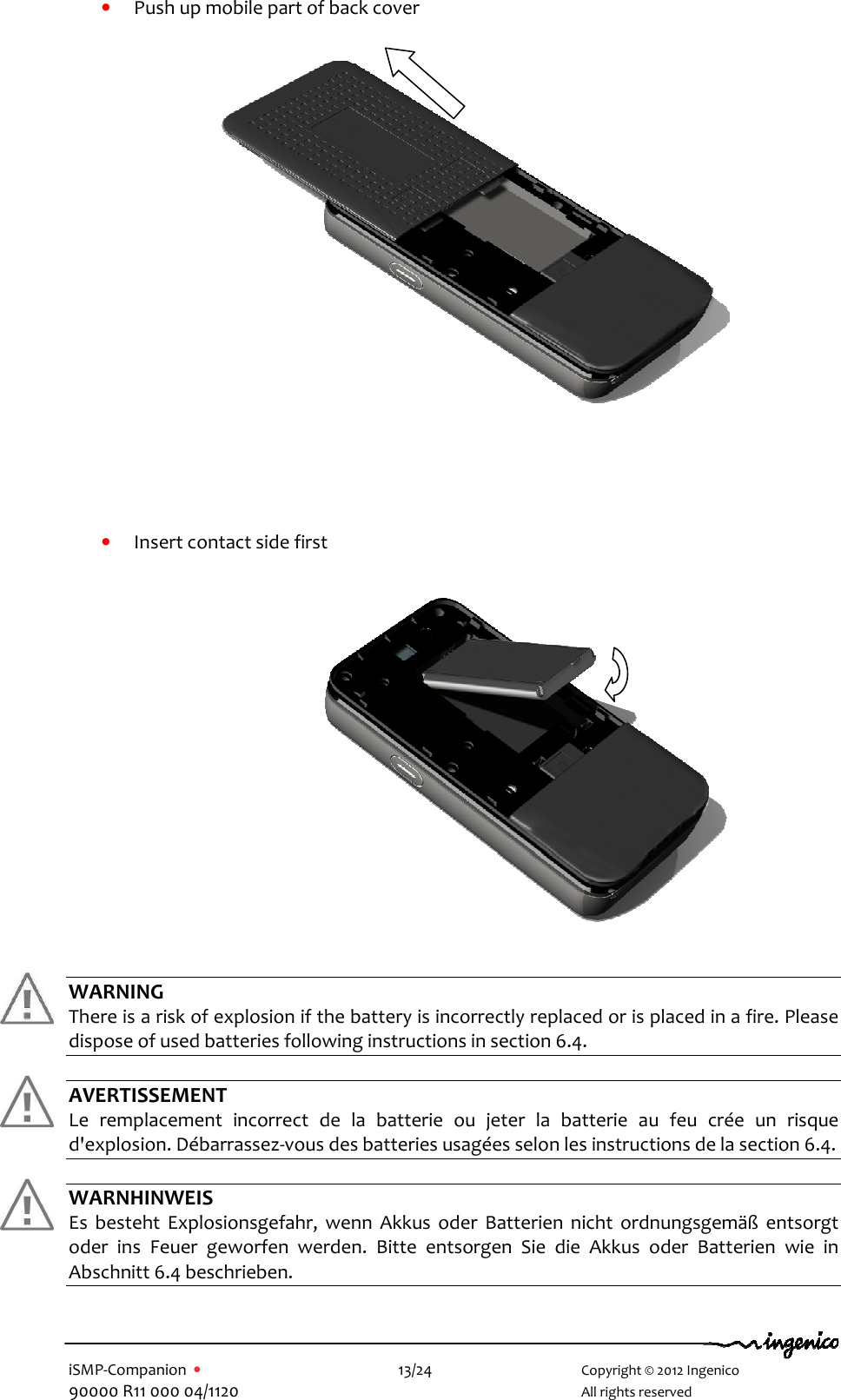   iSMP-Companion  •    13/24       Copyright © 2012 Ingenico 90000 R11 000 04/1120       All rights reserved  • Push up mobile part of back cover     • Insert contact side first   WARNING There is a risk of explosion if the battery is incorrectly replaced or is placed in a fire. Please dispose of used batteries following instructions in section 6.4.  AVERTISSEMENT Le  remplacement  incorrect  de  la  batterie  ou  jeter  la  batterie  au  feu  crée  un  risque d&apos;explosion. Débarrassez-vous des batteries usagées selon les instructions de la section 6.4.  WARNHINWEIS Es  besteht  Explosionsgefahr,  wenn  Akkus  oder  Batterien  nicht  ordnungsgemäß  entsorgt oder  ins  Feuer  geworfen  werden.  Bitte  entsorgen  Sie  die  Akkus  oder  Batterien  wie  in Abschnitt 6.4 beschrieben.      