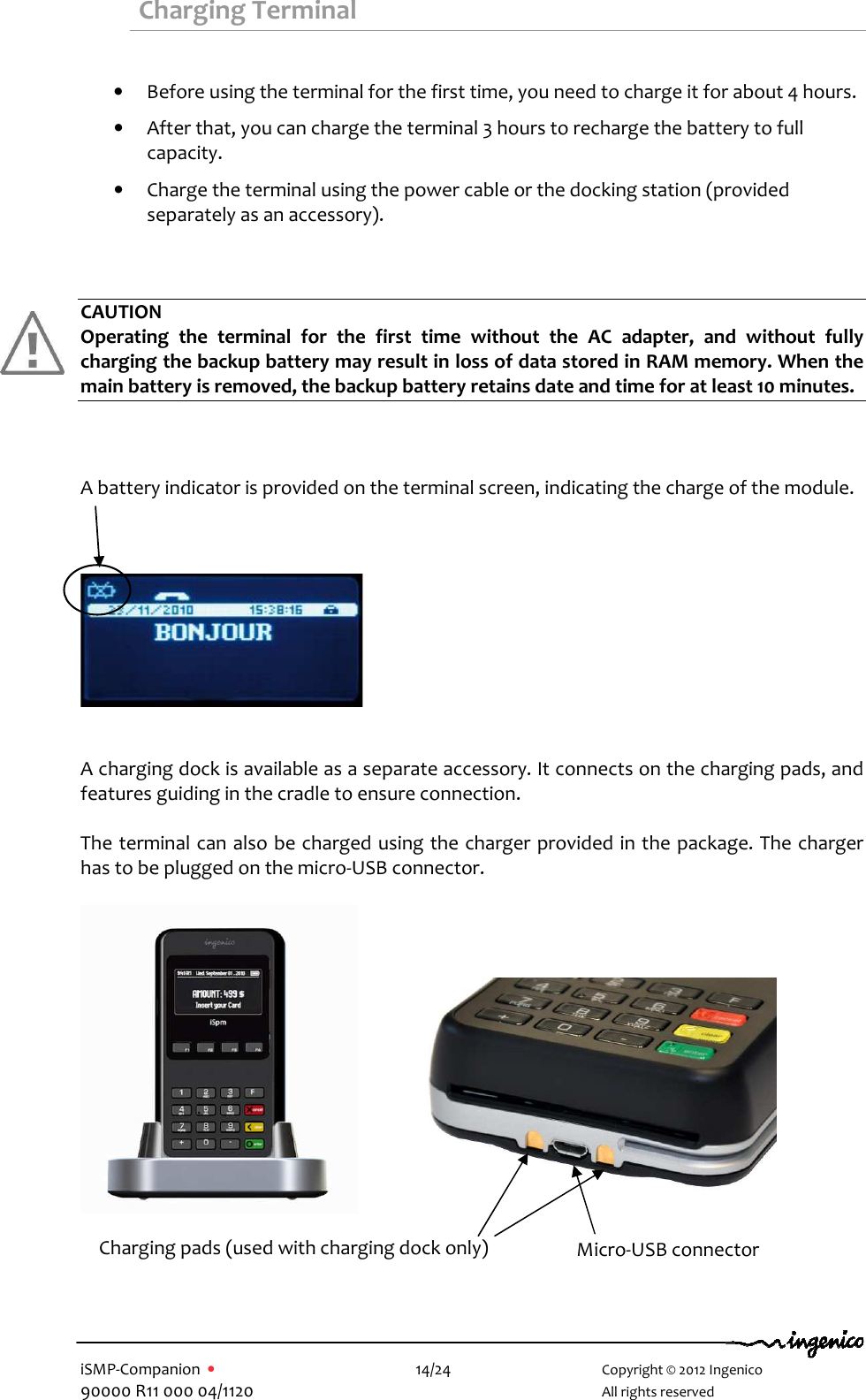   iSMP-Companion  •    14/24       Copyright © 2012 Ingenico 90000 R11 000 04/1120       All rights reserved   Charging Terminal  • Before using the terminal for the first time, you need to charge it for about 4 hours. • After that, you can charge the terminal 3 hours to recharge the battery to full capacity. • Charge the terminal using the power cable or the docking station (provided separately as an accessory).   CAUTION Operating  the  terminal  for  the  first  time  without  the  AC  adapter,  and  without  fully charging the backup battery may result in loss of data stored in RAM memory. When the main battery is removed, the backup battery retains date and time for at least 10 minutes.    A battery indicator is provided on the terminal screen, indicating the charge of the module.       A charging dock is available as a separate accessory. It connects on the charging pads, and features guiding in the cradle to ensure connection.  The terminal can also be charged using the charger provided in the package. The charger has to be plugged on the micro-USB connector.          Micro-USB connector Charging pads (used with charging dock only) 