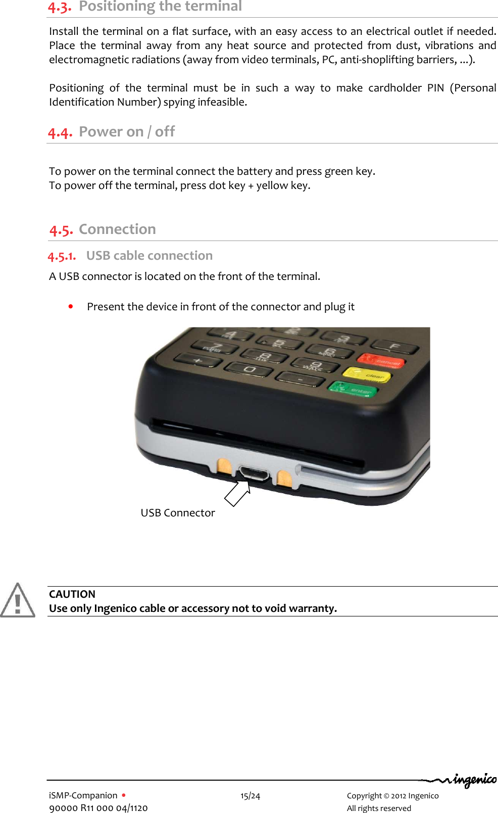   iSMP-Companion  •    15/24       Copyright © 2012 Ingenico 90000 R11 000 04/1120       All rights reserved  4.3. Positioning the terminal Install the terminal on a flat surface, with an easy access to an electrical outlet if needed. Place  the  terminal  away  from  any  heat  source  and  protected  from  dust,  vibrations  and electromagnetic radiations (away from video terminals, PC, anti-shoplifting barriers, ...).  Positioning  of  the  terminal  must  be  in  such  a  way  to  make  cardholder  PIN  (Personal Identification Number) spying infeasible. 4.4. Power on / off  To power on the terminal connect the battery and press green key. To power off the terminal, press dot key + yellow key.  4.5. Connection 4.5.1. USB cable connection A USB connector is located on the front of the terminal.  • Present the device in front of the connector and plug it       CAUTION Use only Ingenico cable or accessory not to void warranty.    USB Connector 