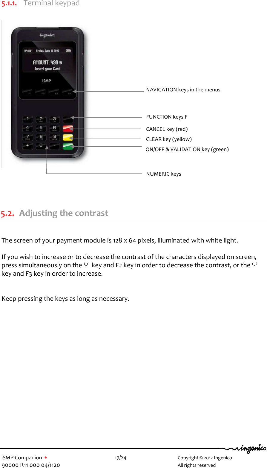   iSMP-Companion  •    17/24       Copyright © 2012 Ingenico 90000 R11 000 04/1120       All rights reserved   5.1.1. Terminal keypad                         5.2. Adjusting the contrast  The screen of your payment module is 128 x 64 pixels, illuminated with white light.  If you wish to increase or to decrease the contrast of the characters displayed on screen, press simultaneously on the ‘-‘  key and F2 key in order to decrease the contrast, or the ‘-‘ key and F3 key in order to increase.   Keep pressing the keys as long as necessary.  FUNCTION keys F  CANCEL key (red)  CLEAR key (yellow) NAVIGATION keys in the menus NUMERIC keys  ON/OFF &amp; VALIDATION key (green)  