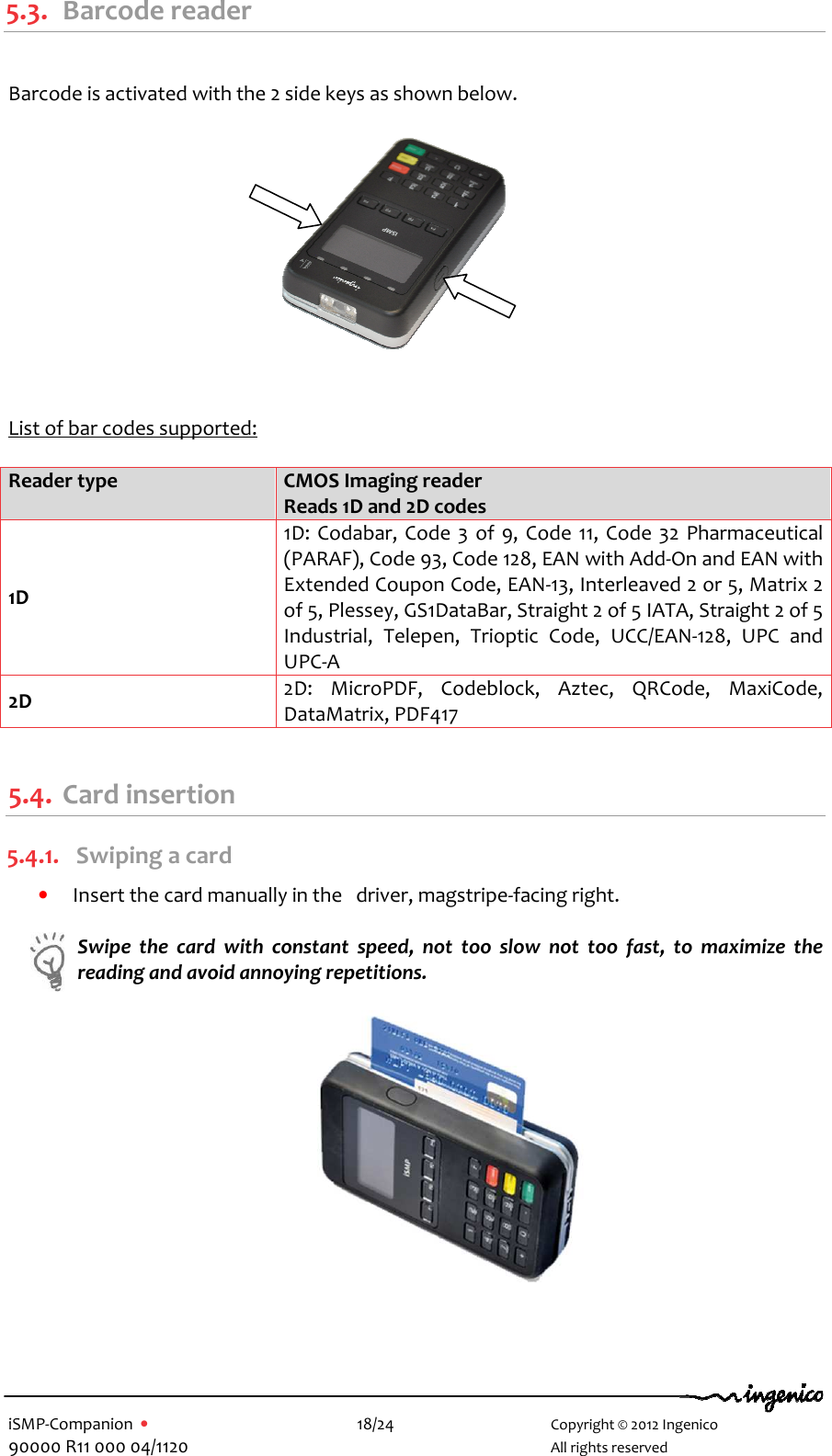   iSMP-Companion  •    18/24       Copyright © 2012 Ingenico 90000 R11 000 04/1120       All rights reserved  5.3. Barcode reader  Barcode is activated with the 2 side keys as shown below.             List of bar codes supported:  Reader type CMOS Imaging reader  Reads 1D and 2D codes 1D 1D:  Codabar, Code 3 of  9,  Code  11, Code 32 Pharmaceutical (PARAF), Code 93, Code 128, EAN with Add-On and EAN with Extended Coupon Code, EAN-13, Interleaved 2 or 5, Matrix 2 of 5, Plessey, GS1DataBar, Straight 2 of 5 IATA, Straight 2 of 5 Industrial,  Telepen,  Trioptic  Code,  UCC/EAN-128,  UPC  and UPC-A 2D 2D:  MicroPDF,  Codeblock,  Aztec,  QRCode,  MaxiCode, DataMatrix, PDF417  5.4. Card insertion 5.4.1. Swiping a card • Insert the card manually in the   driver, magstripe-facing right.   Swipe  the  card  with  constant  speed,  not  too  slow  not  too  fast,  to  maximize  the reading and avoid annoying repetitions.    