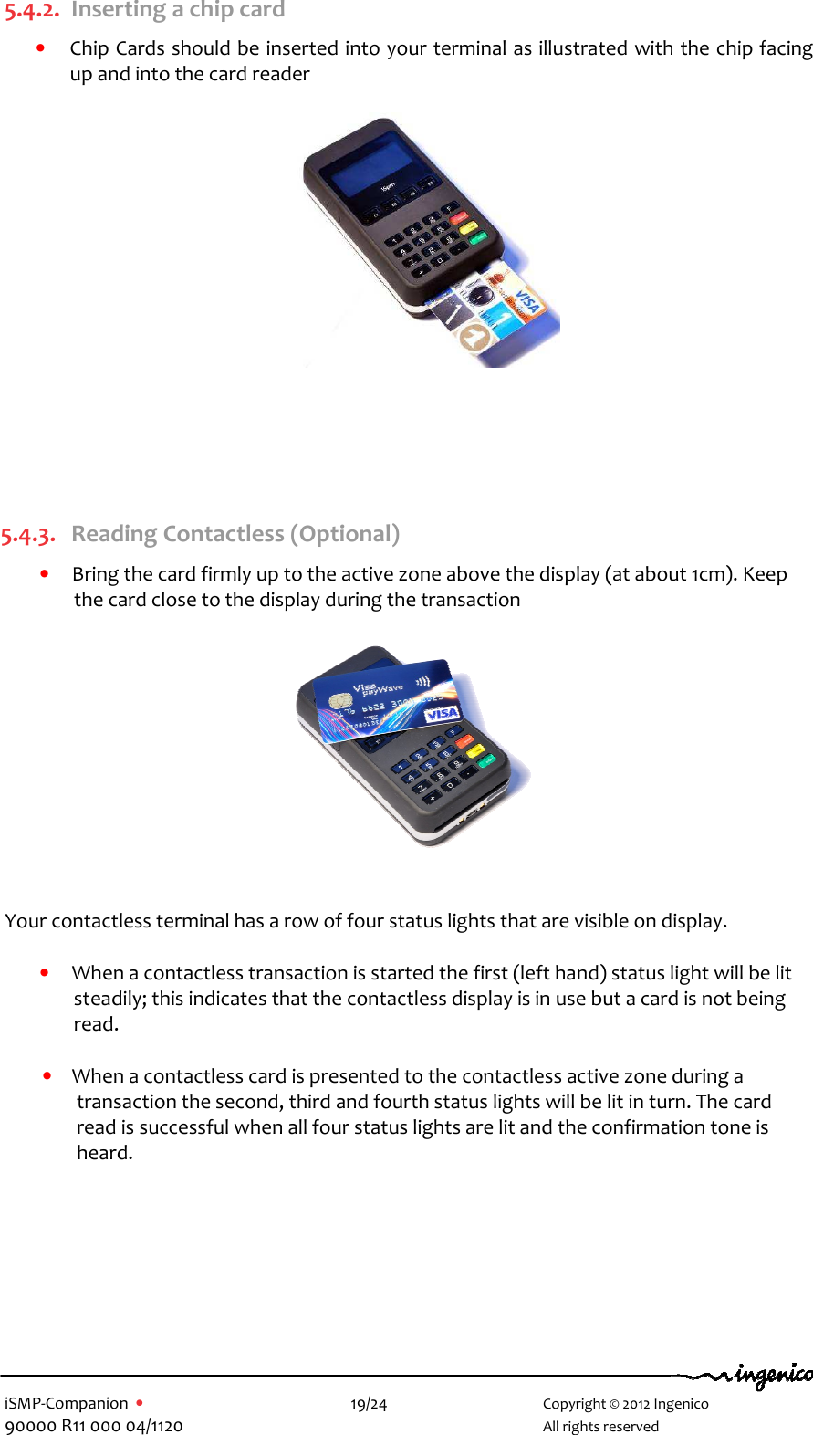   iSMP-Companion  •    19/24       Copyright © 2012 Ingenico 90000 R11 000 04/1120       All rights reserved  5.4.2. Inserting a chip card • Chip Cards should be inserted into your terminal as illustrated with the chip facing up and into the card reader        5.4.3. Reading Contactless (Optional) • Bring the card firmly up to the active zone above the display (at about 1cm). Keep the card close to the display during the transaction     Your contactless terminal has a row of four status lights that are visible on display.  • When a contactless transaction is started the first (left hand) status light will be lit steadily; this indicates that the contactless display is in use but a card is not being read.  • When a contactless card is presented to the contactless active zone during a transaction the second, third and fourth status lights will be lit in turn. The card read is successful when all four status lights are lit and the confirmation tone is heard.  