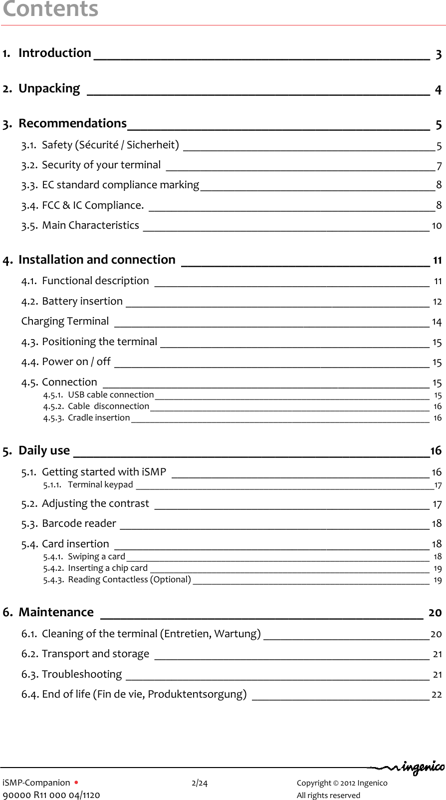   iSMP-Companion  •    2/24       Copyright © 2012 Ingenico 90000 R11 000 04/1120       All rights reserved  Contents 1. Introduction __________________________________________________  3 2. Unpacking  ___________________________________________________  4 3. Recommendations _____________________________________________  5 3.1. Safety (Sécurité / Sicherheit)  ____________________________________________ 5 3.2. Security of your terminal  _______________________________________________ 7 3.3. EC standard compliance marking _________________________________________ 8 3.4. FCC &amp; IC Compliance.  __________________________________________________ 8 3.5. Main Characteristics  __________________________________________________ 10 4. Installation and connection  _____________________________________ 11 4.1. Functional description  ________________________________________________  11 4.2. Battery insertion _____________________________________________________ 12 Charging Terminal  _______________________________________________________ 14 4.3. Positioning the terminal _______________________________________________ 15 4.4. Power on / off _______________________________________________________ 15 4.5. Connection  _________________________________________________________ 15 4.5.1. USB cable connection __________________________________________________________  15 4.5.2. Cable  disconnection ___________________________________________________________  16 4.5.3. Cradle insertion _______________________________________________________________  16 5. Daily use _____________________________________________________ 16 5.1. Getting started with iSMP  _____________________________________________ 16 5.1.1. Terminal keypad _______________________________________________________________17 5.2. Adjusting the contrast  ________________________________________________ 17 5.3. Barcode reader ______________________________________________________ 18 5.4. Card insertion  _______________________________________________________ 18 5.4.1. Swiping a card ________________________________________________________________  18 5.4.2. Inserting a chip card ___________________________________________________________  19 5.4.3. Reading Contactless (Optional) __________________________________________________  19 6. Maintenance  ________________________________________________  20 6.1. Cleaning of the terminal (Entretien, Wartung) _____________________________ 20 6.2. Transport and storage  ________________________________________________ 21 6.3. Troubleshooting _____________________________________________________ 21 6.4. End of life (Fin de vie, Produktentsorgung)  _______________________________ 22  
