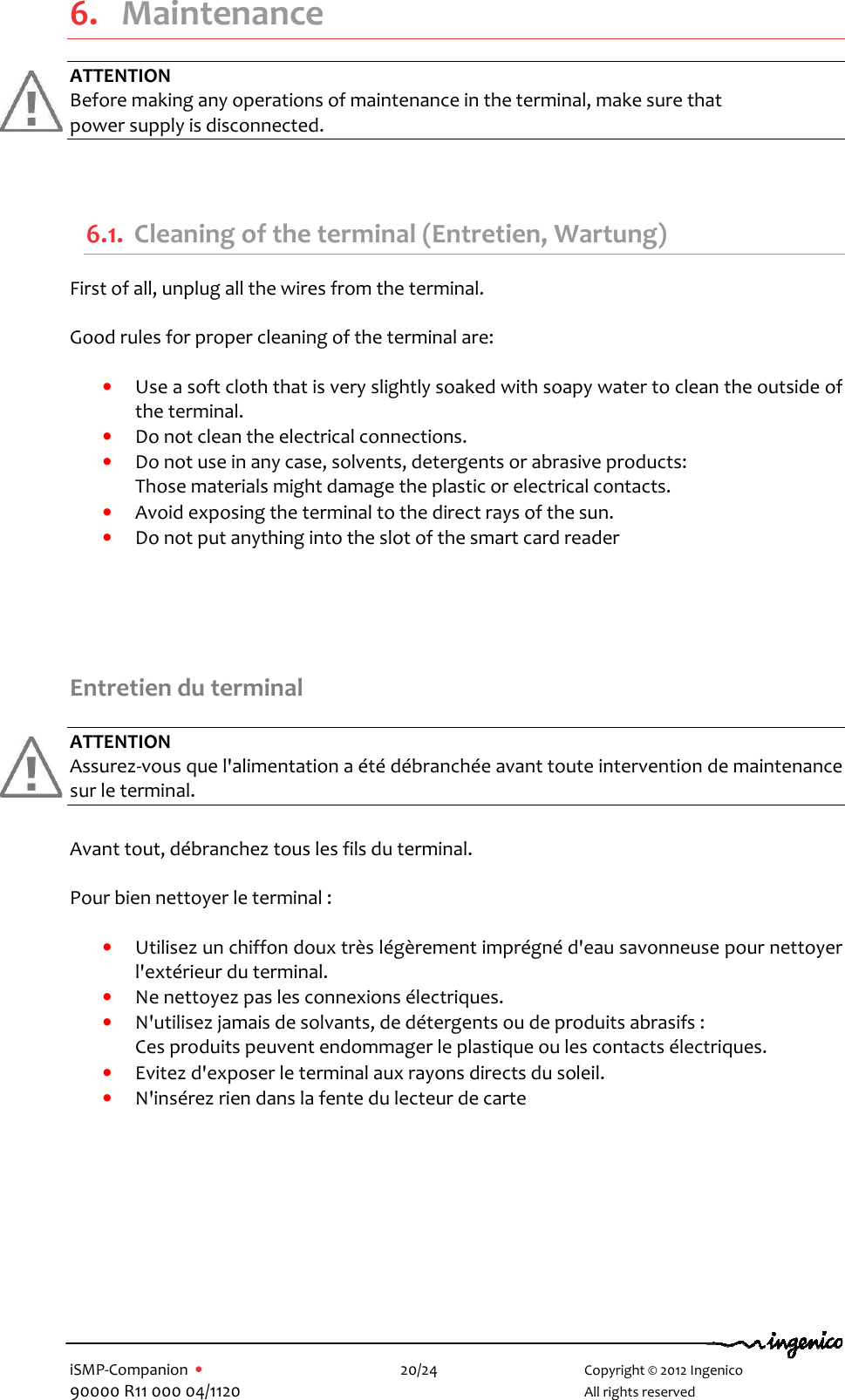   iSMP-Companion  •    20/24       Copyright © 2012 Ingenico 90000 R11 000 04/1120       All rights reserved    6. Maintenance ATTENTION Before making any operations of maintenance in the terminal, make sure that  power supply is disconnected.  6.1. Cleaning of the terminal (Entretien, Wartung) First of all, unplug all the wires from the terminal.  Good rules for proper cleaning of the terminal are:  • Use a soft cloth that is very slightly soaked with soapy water to clean the outside of the terminal. • Do not clean the electrical connections. • Do not use in any case, solvents, detergents or abrasive products:  Those materials might damage the plastic or electrical contacts. • Avoid exposing the terminal to the direct rays of the sun. • Do not put anything into the slot of the smart card reader      Entretien du terminal  ATTENTION Assurez-vous que l&apos;alimentation a été débranchée avant toute intervention de maintenance sur le terminal.  Avant tout, débranchez tous les fils du terminal.  Pour bien nettoyer le terminal :  • Utilisez un chiffon doux très légèrement imprégné d&apos;eau savonneuse pour nettoyer l&apos;extérieur du terminal. • Ne nettoyez pas les connexions électriques. • N&apos;utilisez jamais de solvants, de détergents ou de produits abrasifs :  Ces produits peuvent endommager le plastique ou les contacts électriques. • Evitez d&apos;exposer le terminal aux rayons directs du soleil. • N&apos;insérez rien dans la fente du lecteur de carte   