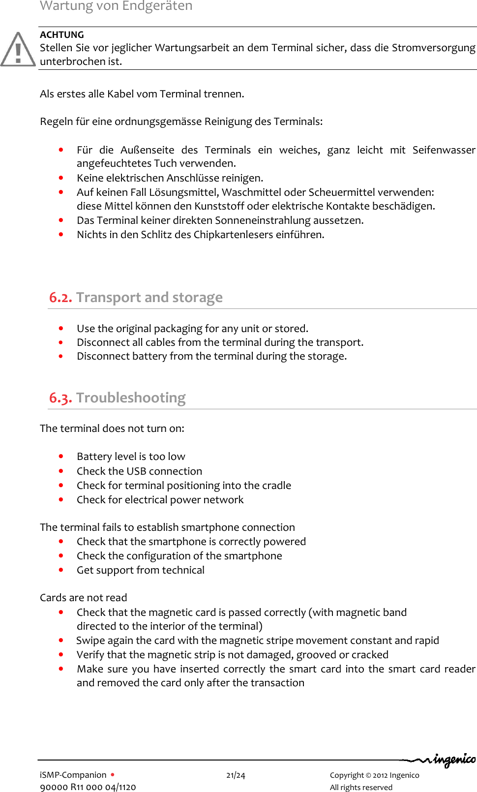   iSMP-Companion  •    21/24       Copyright © 2012 Ingenico 90000 R11 000 04/1120       All rights reserved   Wartung von Endgeräten   ACHTUNG Stellen Sie vor jeglicher Wartungsarbeit an dem Terminal sicher, dass die Stromversorgung unterbrochen ist.   Als erstes alle Kabel vom Terminal trennen.  Regeln für eine ordnungsgemässe Reinigung des Terminals:   • Für  die  Außenseite  des  Terminals  ein  weiches,  ganz  leicht  mit  Seifenwasser angefeuchtetes Tuch verwenden.  • Keine elektrischen Anschlüsse reinigen.  • Auf keinen Fall Lösungsmittel, Waschmittel oder Scheuermittel verwenden:  diese Mittel können den Kunststoff oder elektrische Kontakte beschädigen.  • Das Terminal keiner direkten Sonneneinstrahlung aussetzen.  • Nichts in den Schlitz des Chipkartenlesers einführen.    6.2. Transport and storage • Use the original packaging for any unit or stored. • Disconnect all cables from the terminal during the transport. • Disconnect battery from the terminal during the storage.  6.3. Troubleshooting The terminal does not turn on:   • Battery level is too low • Check the USB connection • Check for terminal positioning into the cradle  • Check for electrical power network   The terminal fails to establish smartphone connection • Check that the smartphone is correctly powered • Check the configuration of the smartphone • Get support from technical   Cards are not read • Check that the magnetic card is passed correctly (with magnetic band  directed to the interior of the terminal)  • Swipe again the card with the magnetic stripe movement constant and rapid  • Verify that the magnetic strip is not damaged, grooved or cracked • Make  sure you have inserted correctly the smart card into the smart card reader and removed the card only after the transaction  
