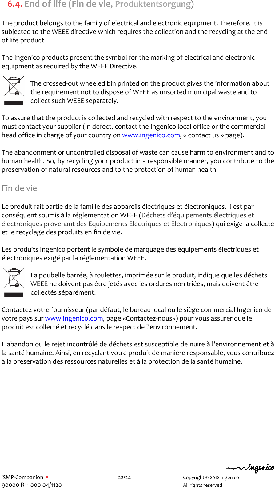   iSMP-Companion  •    22/24       Copyright © 2012 Ingenico 90000 R11 000 04/1120       All rights reserved  6.4. End of life (Fin de vie, Produktentsorgung) The product belongs to the family of electrical and electronic equipment. Therefore, it is subjected to the WEEE directive which requires the collection and the recycling at the end of life product.  The Ingenico products present the symbol for the marking of electrical and electronic equipment as required by the WEEE Directive.   The crossed-out wheeled bin printed on the product gives the information about the requirement not to dispose of WEEE as unsorted municipal waste and to collect such WEEE separately.  To assure that the product is collected and recycled with respect to the environment, you must contact your supplier (in defect, contact the Ingenico local office or the commercial head office in charge of your country on www.ingenico.com, « contact us » page).  The abandonment or uncontrolled disposal of waste can cause harm to environment and to human health. So, by recycling your product in a responsible manner, you contribute to the preservation of natural resources and to the protection of human health.  Fin de vie  Le produit fait partie de la famille des appareils électriques et électroniques. Il est par conséquent soumis à la réglementation WEEE (Déchets d’équipements électriques et électroniques provenant des Equipements Electriques et Electroniques) qui exige la collecte et le recyclage des produits en fin de vie.  Les produits Ingenico portent le symbole de marquage des équipements électriques et électroniques exigé par la réglementation WEEE.   La poubelle barrée, à roulettes, imprimée sur le produit, indique que les déchets WEEE ne doivent pas être jetés avec les ordures non triées, mais doivent être collectés séparément.  Contactez votre fournisseur (par défaut, le bureau local ou le siège commercial Ingenico de votre pays sur www.ingenico.com, page «Contactez-nous») pour vous assurer que le produit est collecté et recyclé dans le respect de l&apos;environnement.  L&apos;abandon ou le rejet incontrôlé de déchets est susceptible de nuire à l&apos;environnement et à la santé humaine. Ainsi, en recyclant votre produit de manière responsable, vous contribuez à la préservation des ressources naturelles et à la protection de la santé humaine.  