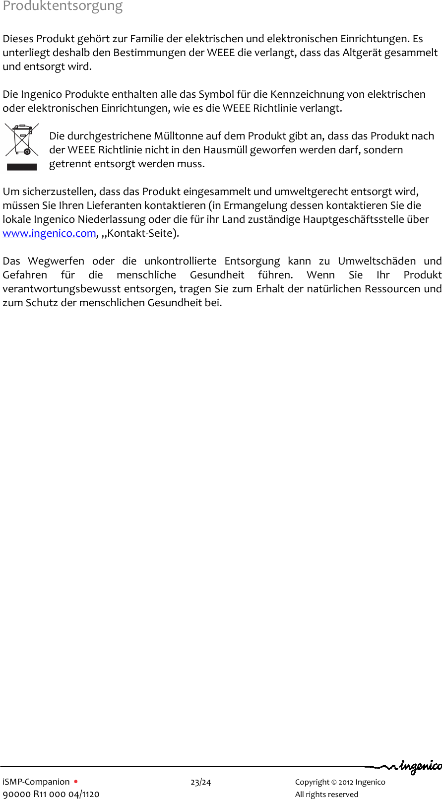   iSMP-Companion  •    23/24       Copyright © 2012 Ingenico 90000 R11 000 04/1120       All rights reserved  Produktentsorgung  Dieses Produkt gehört zur Familie der elektrischen und elektronischen Einrichtungen. Es unterliegt deshalb den Bestimmungen der WEEE die verlangt, dass das Altgerät gesammelt und entsorgt wird.    Die Ingenico Produkte enthalten alle das Symbol für die Kennzeichnung von elektrischen oder elektronischen Einrichtungen, wie es die WEEE Richtlinie verlangt.   Die durchgestrichene Mülltonne auf dem Produkt gibt an, dass das Produkt nach der WEEE Richtlinie nicht in den Hausmüll geworfen werden darf, sondern getrennt entsorgt werden muss.     Um sicherzustellen, dass das Produkt eingesammelt und umweltgerecht entsorgt wird, müssen Sie Ihren Lieferanten kontaktieren (in Ermangelung dessen kontaktieren Sie die lokale Ingenico Niederlassung oder die für ihr Land zuständige Hauptgeschäftsstelle über www.ingenico.com, „Kontakt-Seite).  Das  Wegwerfen  oder  die  unkontrollierte  Entsorgung  kann  zu  Umweltschäden  und Gefahren  für  die  menschliche  Gesundheit  führen.  Wenn  Sie  Ihr  Produkt verantwortungsbewusst entsorgen, tragen Sie zum Erhalt der natürlichen Ressourcen und zum Schutz der menschlichen Gesundheit bei.   