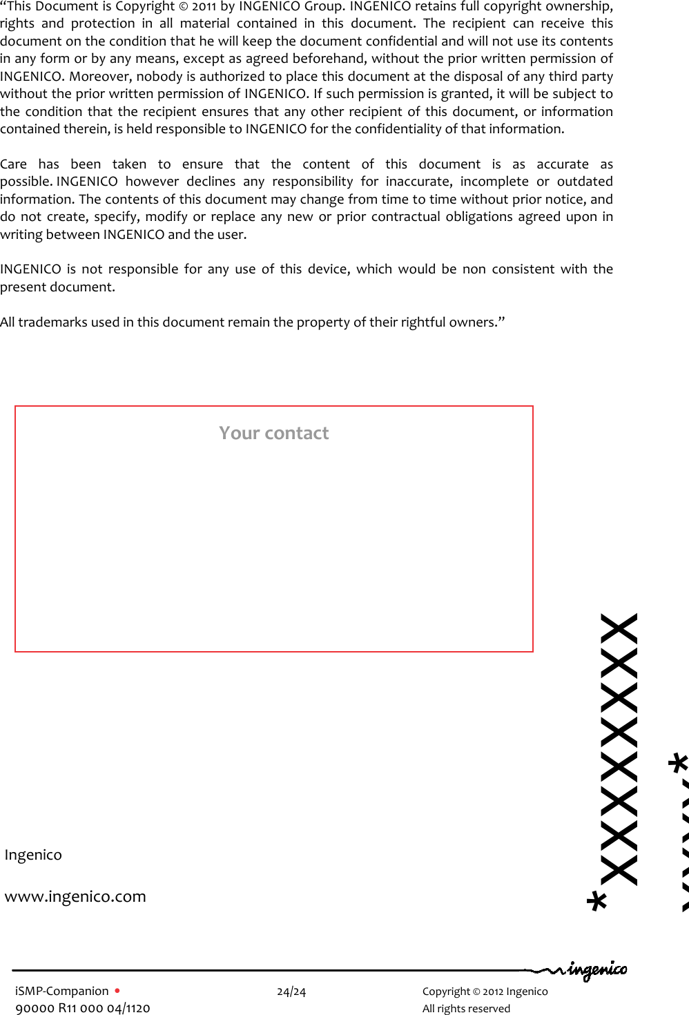   iSMP-Companion  •    24/24       Copyright © 2012 Ingenico 90000 R11 000 04/1120       All rights reserved     Ingenico  www.ingenico.com  Ingenico 192 avenue Charles de Gaulle  92200 Neuilly sur Seine - France Tél.: + 33 1 46 25 82 00 - Fax: + 33 1 47 72 56 95 www.ingenico.com  Your contact *xxxxxxxxxxxx* “This Document is Copyright © 2011 by INGENICO Group. INGENICO retains full copyright ownership, rights  and  protection  in  all  material  contained  in  this  document.  The  recipient  can  receive  this document on the condition that he will keep the document confidential and will not use its contents in any form or by any means, except as agreed beforehand, without the prior written permission of INGENICO. Moreover, nobody is authorized to place this document at the disposal of any third party without the prior written permission of INGENICO. If such permission is granted, it will be subject to the  condition  that  the recipient  ensures  that  any other  recipient  of  this document,  or information contained therein, is held responsible to INGENICO for the confidentiality of that information.   Care  has  been  taken  to  ensure  that  the  content  of  this  document  is  as  accurate  as possible. INGENICO  however  declines  any  responsibility  for  inaccurate,  incomplete  or  outdated information. The contents of this document may change from time to time without prior notice, and do  not  create,  specify,  modify  or  replace  any new  or  prior  contractual  obligations  agreed  upon  in writing between INGENICO and the user.   INGENICO  is  not  responsible  for  any  use  of  this  device,  which  would  be  non  consistent  with  the present document.  All trademarks used in this document remain the property of their rightful owners.”    