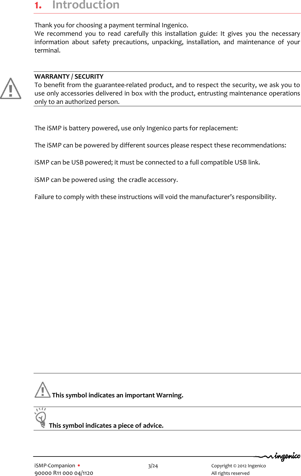   iSMP-Companion  •    3/24       Copyright © 2012 Ingenico 90000 R11 000 04/1120       All rights reserved   1. Introduction Thank you for choosing a payment terminal Ingenico. We  recommend  you  to  read  carefully  this  installation  guide:  It  gives  you  the  necessary information  about  safety  precautions,  unpacking,  installation,  and  maintenance  of  your terminal.   WARRANTY / SECURITY To benefit from the guarantee-related product, and to respect the security, we ask you to use only accessories delivered in box with the product, entrusting maintenance operations only to an authorized person.  The iSMP is battery powered, use only Ingenico parts for replacement: The iSMP can be powered by different sources please respect these recommendations: iSMP can be USB powered; it must be connected to a full compatible USB link. iSMP can be powered using  the cradle accessory. Failure to comply with these instructions will void the manufacturer’s responsibility.            This symbol indicates an important Warning.    This symbol indicates a piece of advice.   