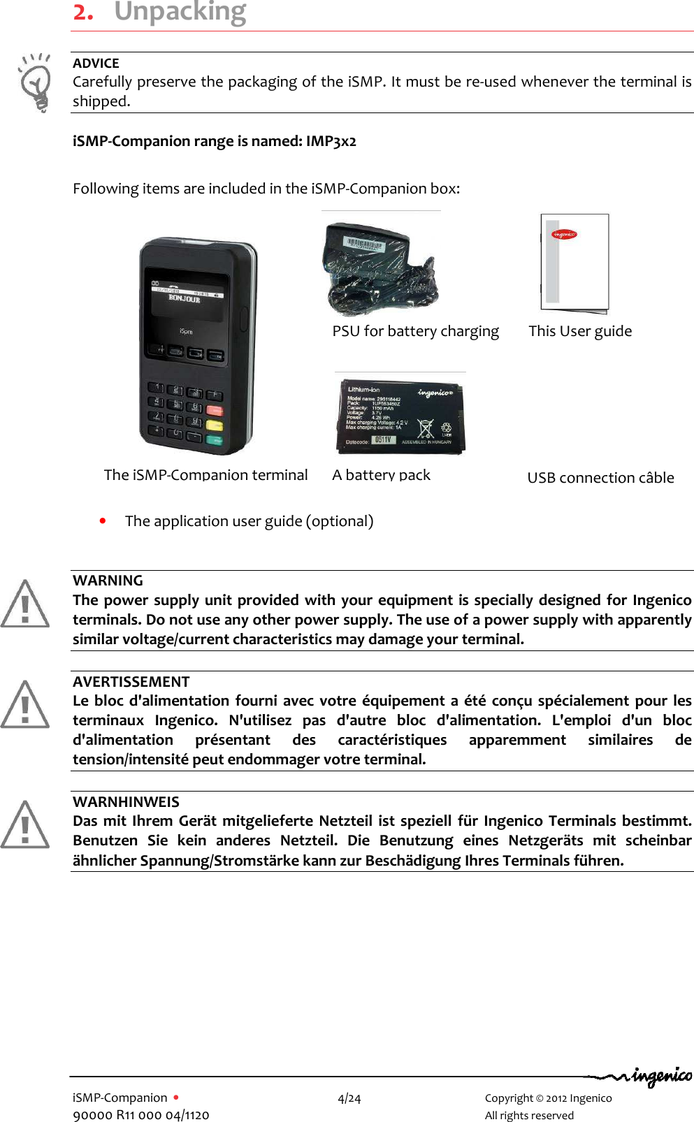   iSMP-Companion  •    4/24       Copyright © 2012 Ingenico 90000 R11 000 04/1120       All rights reserved  2. Unpacking ADVICE Carefully preserve the packaging of the iSMP. It must be re-used whenever the terminal is shipped.  iSMP-Companion range is named: IMP3x2  Following items are included in the iSMP-Companion box:                 • The application user guide (optional)   WARNING The power  supply  unit provided with your equipment  is specially designed for  Ingenico terminals. Do not use any other power supply. The use of a power supply with apparently similar voltage/current characteristics may damage your terminal.  AVERTISSEMENT Le  bloc d&apos;alimentation  fourni  avec votre  équipement a  été  conçu spécialement  pour les terminaux  Ingenico.  N&apos;utilisez  pas  d&apos;autre  bloc  d&apos;alimentation.  L&apos;emploi  d&apos;un  bloc d&apos;alimentation  présentant  des  caractéristiques  apparemment  similaires  de tension/intensité peut endommager votre terminal.  WARNHINWEIS Das  mit  Ihrem  Gerät mitgelieferte  Netzteil ist speziell für Ingenico  Terminals  bestimmt. Benutzen  Sie  kein  anderes  Netzteil.  Die  Benutzung  eines  Netzgeräts  mit  scheinbar ähnlicher Spannung/Stromstärke kann zur Beschädigung Ihres Terminals führen.            A battery pack PSU for battery charging This User guide The iSMP-Companion terminal USB connection câble   