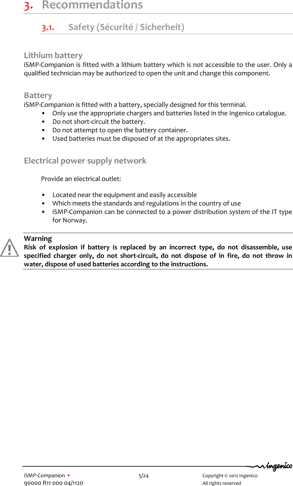   iSMP-Companion  •    5/24       Copyright © 2012 Ingenico 90000 R11 000 04/1120       All rights reserved  3. Recommendations 3.1. Safety (Sécurité / Sicherheit)     Lithium battery iSMP-Companion is fitted with a lithium battery which is not accessible to the user. Only a qualified technician may be authorized to open the unit and change this component.  Battery  iSMP-Companion is fitted with a battery, specially designed for this terminal.  •  Only use the appropriate chargers and batteries listed in the Ingenico catalogue. •  Do not short-circuit the battery. •  Do not attempt to open the battery container. •  Used batteries must be disposed of at the appropriates sites.  Electrical power supply network   Provide an electrical outlet:    •  Located near the equipment and easily accessible  •  Which meets the standards and regulations in the country of use •  iSMP-Companion can be connected to a power distribution system of the IT type for Norway.  Warning Risk  of  explosion  if  battery  is  replaced  by  an  incorrect  type,  do  not  disassemble,  use specified  charger  only,  do  not  short-circuit,  do  not  dispose  of  in  fire,  do  not  throw  in water, dispose of used batteries according to the instructions.   