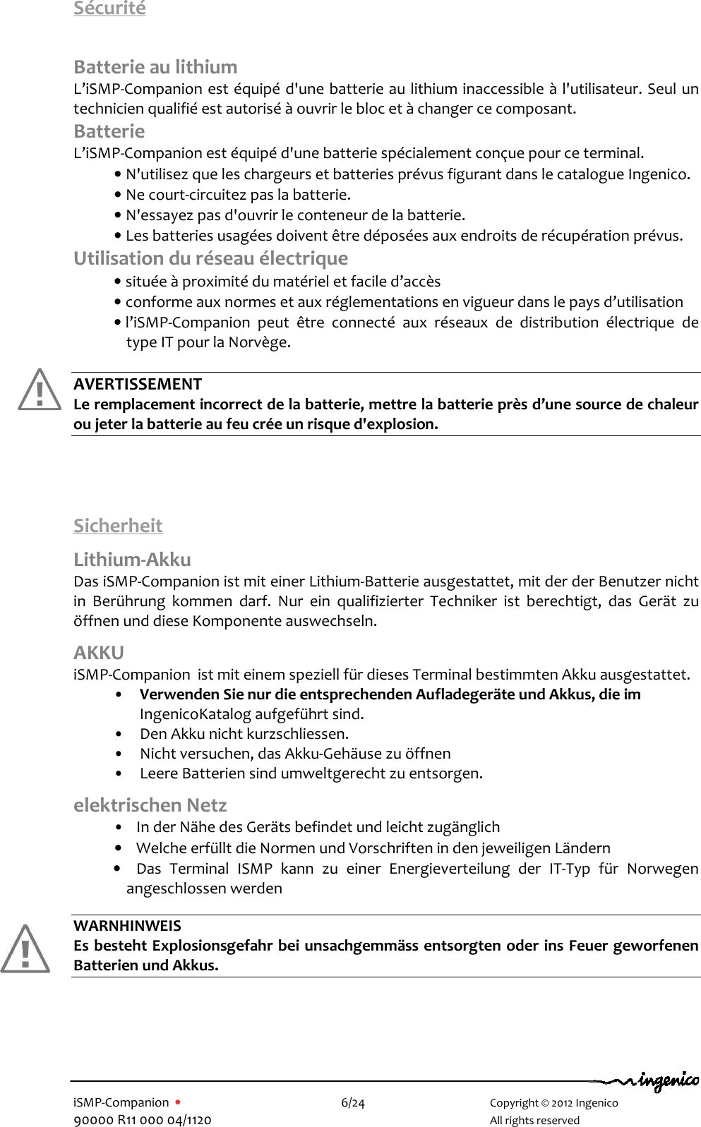   iSMP-Companion  •    6/24       Copyright © 2012 Ingenico 90000 R11 000 04/1120       All rights reserved  Sécurité  Batterie au lithium L’iSMP-Companion est équipé d&apos;une batterie au lithium inaccessible à l&apos;utilisateur. Seul un technicien qualifié est autorisé à ouvrir le bloc et à changer ce composant. Batterie  L’iSMP-Companion est équipé d&apos;une batterie spécialement conçue pour ce terminal.  • N&apos;utilisez que les chargeurs et batteries prévus figurant dans le catalogue Ingenico. • Ne court-circuitez pas la batterie. • N&apos;essayez pas d&apos;ouvrir le conteneur de la batterie. • Les batteries usagées doivent être déposées aux endroits de récupération prévus. Utilisation du réseau électrique • située à proximité du matériel et facile d’accès • conforme aux normes et aux réglementations en vigueur dans le pays d’utilisation • l’iSMP-Companion  peut  être  connecté  aux  réseaux  de  distribution  électrique  de type IT pour la Norvège.  AVERTISSEMENT Le remplacement incorrect de la batterie, mettre la batterie près d’une source de chaleur ou jeter la batterie au feu crée un risque d&apos;explosion.      Sicherheit Lithium-Akku Das iSMP-Companion ist mit einer Lithium-Batterie ausgestattet, mit der der Benutzer nicht in  Berührung  kommen  darf.  Nur  ein  qualifizierter  Techniker  ist  berechtigt,  das  Gerät  zu öffnen und diese Komponente auswechseln.  AKKU  iSMP-Companion  ist mit einem speziell für dieses Terminal bestimmten Akku ausgestattet.  •  Verwenden Sie nur die entsprechenden Aufladegeräte und Akkus, die im IngenicoKatalog aufgeführt sind. •  Den Akku nicht kurzschliessen.  •  Nicht versuchen, das Akku-Gehäuse zu öffnen  •  Leere Batterien sind umweltgerecht zu entsorgen. elektrischen Netz •    In der Nähe des Geräts befindet und leicht zugänglich •    Welche erfüllt die Normen und Vorschriften in den jeweiligen Ländern •    Das  Terminal  ISMP  kann  zu  einer  Energieverteilung  der  IT-Typ  für  Norwegen angeschlossen werden  WARNHINWEIS Es besteht Explosionsgefahr bei unsachgemmäss entsorgten oder ins Feuer geworfenen Batterien und Akkus.         