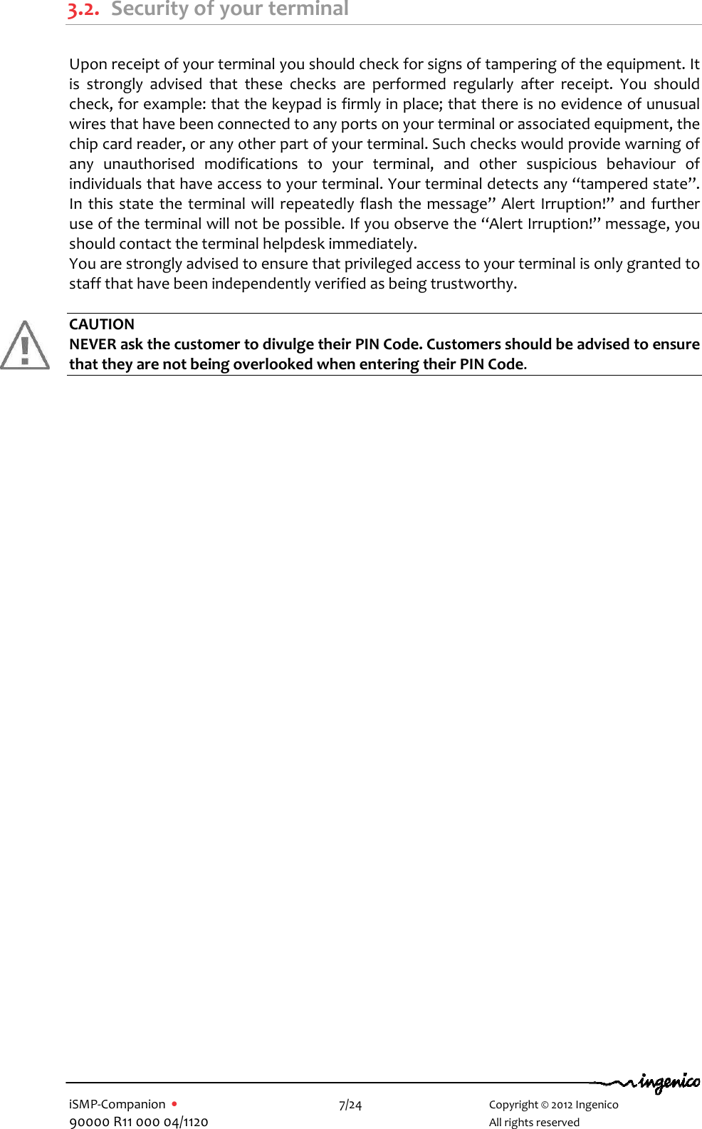   iSMP-Companion  •    7/24       Copyright © 2012 Ingenico 90000 R11 000 04/1120       All rights reserved  3.2. Security of your terminal  Upon receipt of your terminal you should check for signs of tampering of the equipment. It is  strongly  advised  that  these  checks  are  performed  regularly  after  receipt.  You  should check, for example: that the keypad is firmly in place; that there is no evidence of unusual wires that have been connected to any ports on your terminal or associated equipment, the chip card reader, or any other part of your terminal. Such checks would provide warning of any  unauthorised  modifications  to  your  terminal,  and  other  suspicious  behaviour  of individuals that have access to your terminal. Your terminal detects any “tampered state”. In this state  the  terminal will  repeatedly flash the message” Alert Irruption!” and  further use of the terminal will not be possible. If you observe the “Alert Irruption!” message, you should contact the terminal helpdesk immediately. You are strongly advised to ensure that privileged access to your terminal is only granted to staff that have been independently verified as being trustworthy.  CAUTION NEVER ask the customer to divulge their PIN Code. Customers should be advised to ensure that they are not being overlooked when entering their PIN Code.  