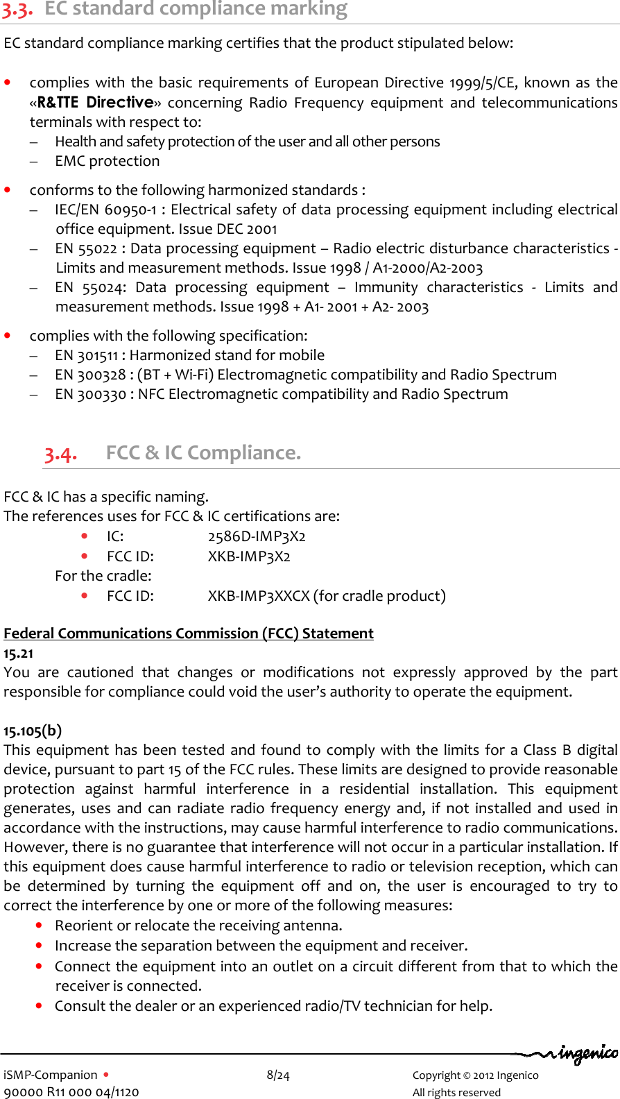   iSMP-Companion  •    8/24       Copyright © 2012 Ingenico 90000 R11 000 04/1120       All rights reserved  3.3. EC standard compliance marking EC standard compliance marking certifies that the product stipulated below:  • complies  with the basic requirements  of  European  Directive  1999/5/CE,  known as  the «R&amp;TTE  Directive»  concerning  Radio  Frequency  equipment  and  telecommunications terminals with respect to: – Health and safety protection of the user and all other persons – EMC protection  • conforms to the following harmonized standards : – IEC/EN 60950-1 : Electrical safety of data processing equipment including electrical office equipment. Issue DEC 2001 – EN 55022 : Data processing equipment – Radio electric disturbance characteristics - Limits and measurement methods. Issue 1998 / A1-2000/A2-2003 – EN  55024:  Data  processing  equipment  –  Immunity  characteristics  -  Limits  and measurement methods. Issue 1998 + A1- 2001 + A2- 2003  • complies with the following specification: – EN 301511 : Harmonized stand for mobile – EN 300328 : (BT + Wi-Fi) Electromagnetic compatibility and Radio Spectrum – EN 300330 : NFC Electromagnetic compatibility and Radio Spectrum  3.4. FCC &amp; IC Compliance. FCC &amp; IC has a specific naming.  The references uses for FCC &amp; IC certifications are:  • IC:     2586D-IMP3X2 • FCC ID:   XKB-IMP3X2 For the cradle: • FCC ID:   XKB-IMP3XXCX (for cradle product)  Federal Communications Commission (FCC) Statement 15.21 You  are  cautioned  that  changes  or  modifications  not  expressly  approved  by  the  part responsible for compliance could void the user’s authority to operate the equipment.  15.105(b) This equipment  has  been tested and found  to comply with the limits for a Class B  digital device, pursuant to part 15 of the FCC rules. These limits are designed to provide reasonable protection  against  harmful  interference  in  a  residential  installation.  This  equipment generates,  uses  and  can radiate  radio  frequency  energy  and,  if  not  installed  and  used  in accordance with the instructions, may cause harmful interference to radio communications. However, there is no guarantee that interference will not occur in a particular installation. If this equipment does cause harmful interference to radio or television reception, which can be  determined  by  turning  the  equipment  off  and  on,  the  user  is  encouraged  to  try  to correct the interference by one or more of the following measures: • Reorient or relocate the receiving antenna. • Increase the separation between the equipment and receiver. • Connect the equipment into an outlet on a circuit different from that to which the receiver is connected. • Consult the dealer or an experienced radio/TV technician for help.  