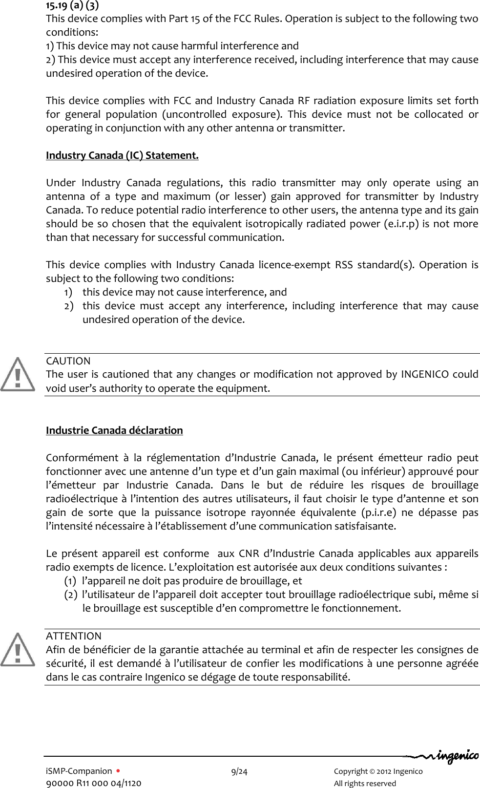   iSMP-Companion  •    9/24       Copyright © 2012 Ingenico 90000 R11 000 04/1120       All rights reserved  15.19 (a) (3) This device complies with Part 15 of the FCC Rules. Operation is subject to the following two conditions: 1) This device may not cause harmful interference and 2) This device must accept any interference received, including interference that may cause undesired operation of the device.  This device complies with FCC  and Industry Canada RF radiation exposure limits set forth for  general  population  (uncontrolled  exposure).  This  device  must  not  be  collocated  or operating in conjunction with any other antenna or transmitter.  Industry Canada (IC) Statement.  Under  Industry  Canada  regulations,  this  radio  transmitter  may  only  operate  using  an antenna  of  a  type  and  maximum  (or  lesser)  gain  approved  for  transmitter  by  Industry Canada. To reduce potential radio interference to other users, the antenna type and its gain should be so chosen that the equivalent isotropically radiated power (e.i.r.p) is  not more than that necessary for successful communication.  This  device  complies  with  Industry  Canada  licence-exempt  RSS  standard(s).  Operation  is subject to the following two conditions: 1) this device may not cause interference, and 2) this  device  must  accept  any  interference,  including  interference  that  may  cause undesired operation of the device.   CAUTION The user is cautioned that  any changes or modification not  approved by INGENICO could void user’s authority to operate the equipment.    Industrie Canada déclaration    Conformément  à  la  réglementation  d’Industrie  Canada,  le  présent  émetteur  radio  peut fonctionner avec une antenne d’un type et d’un gain maximal (ou inférieur) approuvé pour l’émetteur  par  Industrie  Canada.  Dans  le  but  de  réduire  les  risques  de  brouillage radioélectrique à l’intention des autres utilisateurs, il faut choisir le type d’antenne et son gain  de  sorte  que  la  puissance  isotrope  rayonnée  équivalente  (p.i.r.e)  ne  dépasse  pas l’intensité nécessaire à l’établissement d’une communication satisfaisante.   Le  présent  appareil  est  conforme    aux  CNR  d’Industrie  Canada  applicables  aux  appareils radio exempts de licence. L’exploitation est autorisée aux deux conditions suivantes :  (1) l’appareil ne doit pas produire de brouillage, et  (2) l’utilisateur de l’appareil doit accepter tout brouillage radioélectrique subi, même si le brouillage est susceptible d’en compromettre le fonctionnement.  ATTENTION Afin de bénéficier de la garantie attachée au terminal et afin de respecter les consignes de sécurité, il est demandé à l’utilisateur de confier les modifications à une personne agréée dans le cas contraire Ingenico se dégage de toute responsabilité.    