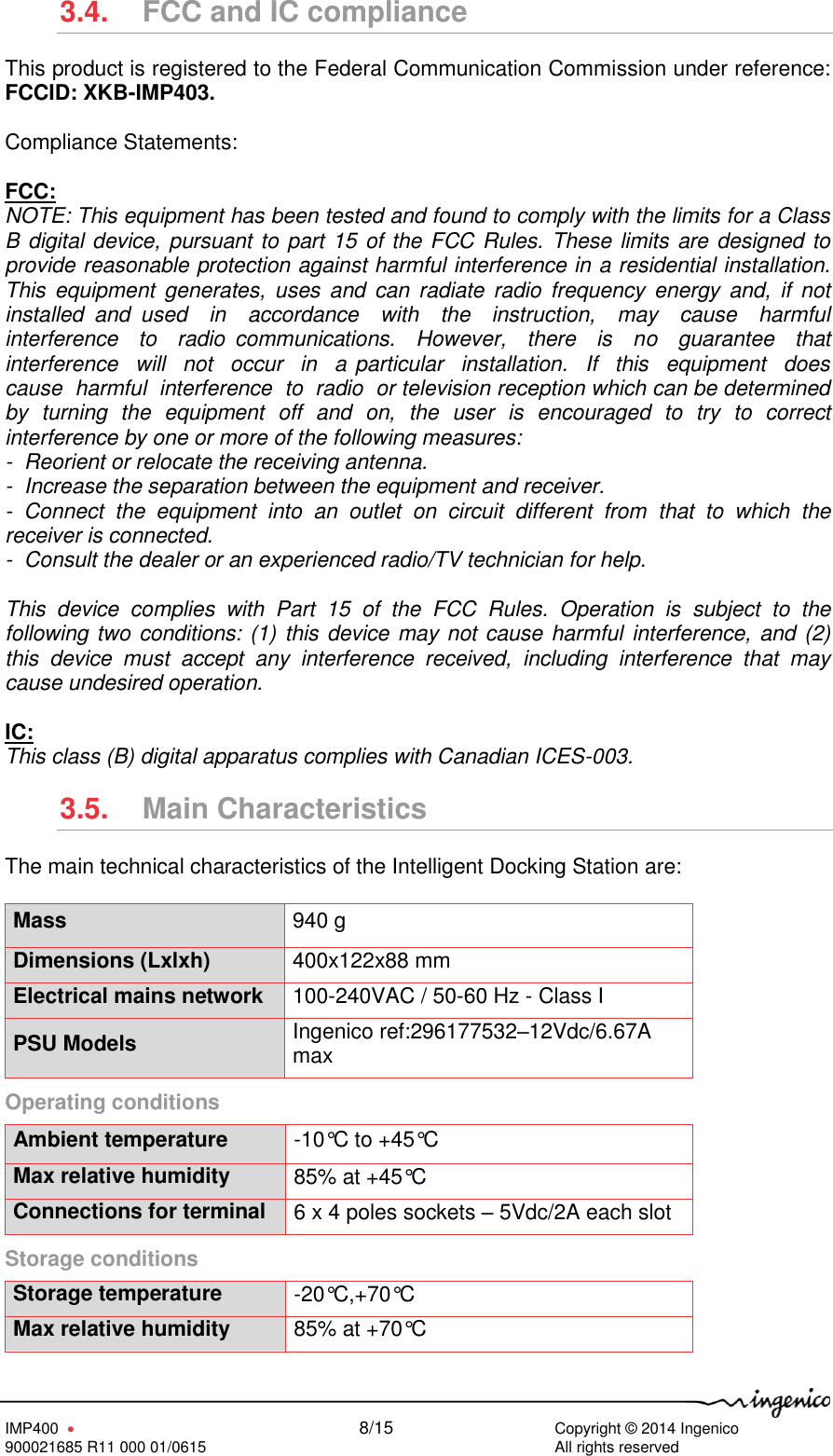   IMP400      8/15     Copyright © 2014 Ingenico 900021685 R11 000 01/0615        All rights reserved   3.4.  FCC and IC compliance This product is registered to the Federal Communication Commission under reference: FCCID: XKB-IMP403.  Compliance Statements:  FCC: NOTE: This equipment has been tested and found to comply with the limits for a Class B digital device, pursuant to part 15 of the FCC Rules. These limits are designed to provide reasonable protection against harmful interference in a residential installation.  This  equipment  generates,  uses  and  can radiate radio frequency  energy  and,  if  not installed  and  used    in    accordance    with    the    instruction,    may    cause    harmful  interference    to    radio  communications.    However,    there    is    no    guarantee    that  interference  will  not  occur  in  a particular  installation.  If  this  equipment  does  cause  harmful  interference  to  radio  or television reception which can be determined by  turning  the  equipment  off  and  on,  the  user  is  encouraged  to  try  to  correct interference by one or more of the following measures:  -  Reorient or relocate the receiving antenna.  -  Increase the separation between the equipment and receiver.  -  Connect  the  equipment  into  an  outlet  on  circuit  different  from  that  to  which  the receiver is connected.  -  Consult the dealer or an experienced radio/TV technician for help.  This  device  complies  with  Part  15  of  the  FCC  Rules.  Operation  is  subject  to  the following two conditions: (1) this device may not cause harmful interference, and (2) this  device  must  accept  any  interference  received,  including  interference  that  may cause undesired operation.  IC: This class (B) digital apparatus complies with Canadian ICES-003. 3.5.  Main Characteristics The main technical characteristics of the Intelligent Docking Station are:  Mass 940 g  Dimensions (Lxlxh) 400x122x88 mm Electrical mains network 100-240VAC / 50-60 Hz - Class I PSU Models Ingenico ref:296177532–12Vdc/6.67A max Operating conditions  Ambient temperature -10°C to +45°C  Max relative humidity 85% at +45°C Connections for terminal 6 x 4 poles sockets – 5Vdc/2A each slot Storage conditions  Storage temperature -20°C,+70°C Max relative humidity 85% at +70°C 